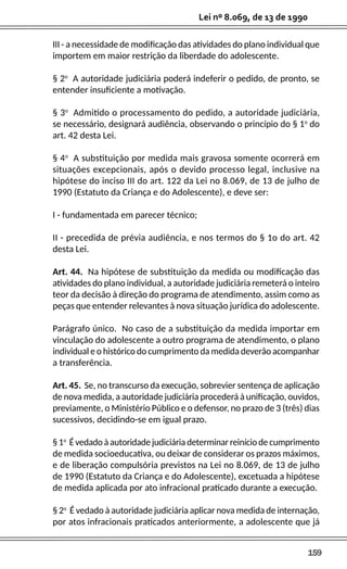 159
Lei nº 8.069, de 13 de 1990
III - a necessidade de modificação das atividades do plano individual que
importem em maior restrição da liberdade do adolescente.
§ 2o
A autoridade judiciária poderá indeferir o pedido, de pronto, se
entender insuficiente a motivação.
§ 3o
Admitido o processamento do pedido, a autoridade judiciária,
se necessário, designará audiência, observando o princípio do § 1o
do
art. 42 desta Lei.
§ 4o
A substituição por medida mais gravosa somente ocorrerá em
situações excepcionais, após o devido processo legal, inclusive na
hipótese do inciso III do art. 122 da Lei no 8.069, de 13 de julho de
1990 (Estatuto da Criança e do Adolescente), e deve ser:
I - fundamentada em parecer técnico;
II - precedida de prévia audiência, e nos termos do § 1o do art. 42
desta Lei.
Art. 44. Na hipótese de substituição da medida ou modificação das
atividades do plano individual, a autoridade judiciária remeterá o inteiro
teor da decisão à direção do programa de atendimento, assim como as
peças que entender relevantes à nova situação jurídica do adolescente.
Parágrafo único. No caso de a substituição da medida importar em
vinculação do adolescente a outro programa de atendimento, o plano
individual e o histórico do cumprimento da medida deverão acompanhar
a transferência.
Art. 45. Se, no transcurso da execução, sobrevier sentença de aplicação
de nova medida, a autoridade judiciária procederá à unificação, ouvidos,
previamente, o Ministério Público e o defensor, no prazo de 3 (três) dias
sucessivos, decidindo-se em igual prazo.
§ 1o
É vedado à autoridade judiciária determinar reinício de cumprimento
de medida socioeducativa, ou deixar de considerar os prazos máximos,
e de liberação compulsória previstos na Lei no 8.069, de 13 de julho
de 1990 (Estatuto da Criança e do Adolescente), excetuada a hipótese
de medida aplicada por ato infracional praticado durante a execução.
§ 2o
É vedado à autoridade judiciária aplicar nova medida de internação,
por atos infracionais praticados anteriormente, a adolescente que já
 