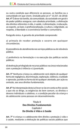 16
ECA-EstatutodaCriancaedoAdolescente
ou outra condição que diferencie as pessoas, as famílias ou a
comunidade em que vivem. (incluído pela Lei nº 13.257, de 2016)
Art. 4º É dever da família, da comunidade, da sociedade em geral e
do poder público assegurar, com absoluta prioridade, a efetivação
dos direitos referentes à vida, à saúde, à alimentação, à educação,
ao esporte, ao lazer, à profissionalização, à cultura, à dignidade, ao
respeito, à liberdade e à convivência familiar e comunitária.
Parágrafo único. A garantia de prioridade compreende:
a) primazia de receber proteção e socorro em quaisquer
circunstâncias;
b) precedência de atendimento nos serviços públicos ou de relevância
pública;
c) preferência na formulação e na execução das políticas sociais
públicas;
d) destinação privilegiada de recursos públicos nas áreas relacionadas
com a proteção à infância e à juventude.
Art. 5º Nenhuma criança ou adolescente será objeto de qualquer
forma de negligência, discriminação, exploração, violência, crueldade
e opressão, punido na forma da lei qualquer atentado, por ação ou
omissão, aos seus direitos fundamentais.
Art. 6º Na interpretação desta Lei levar-se-ão em conta os fins sociais
a que ela se dirige, as exigências do bem comum, os direitos e
deveres individuais e coletivos, e a condição peculiar da criança e
do adolescente como pessoas em desenvolvimento.
Título II
Dos Direitos Fundamentais
Capítulo I
Do Direito à Vida e à Saúde
Art. 7º A criança e o adolescente têm direito a proteção à vida e
à saúde, mediante a efetivação de políticas sociais públicas que
 
