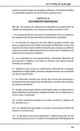 161
Lei nº 8.069, de 13 de 1990
sendo necessária ainda comunicação ao defensor, ao Ministério Público
e à autoridade judiciária em até 24 (vinte e quatro) horas.
CAPÍTULO III
DOS DIREITOS INDIVIDUAIS
Art. 49. São direitos do adolescente submetido ao cumprimento de
medida socioeducativa, sem prejuízo de outros previstos em lei:
I - ser acompanhado por seus pais ou responsável e por seu defensor,
em qualquer fase do procedimento administrativo ou judicial;
II - ser incluído em programa de meio aberto quando inexistir vaga
para o cumprimento de medida de privação da liberdade, exceto nos
casos de ato infracional cometido mediante grave ameaça ou violência
à pessoa, quando o adolescente deverá ser internado em Unidade mais
próxima de seu local de residência;
III - ser respeitado em sua personalidade, intimidade, liberdade de
pensamento e religião e em todos os direitos não expressamente
limitados na sentença;
IV - peticionar, por escrito ou verbalmente, diretamente a qualquer
autoridade ou órgão público, devendo, obrigatoriamente, ser respondido
em até 15 (quinze) dias;
V - ser informado, inclusive por escrito, das normas de organização e
funcionamento do programa de atendimento e também das previsões
de natureza disciplinar;
VI - receber, sempre que solicitar, informações sobre a evolução de seu
plano individual, participando, obrigatoriamente, de sua elaboração e,
se for o caso, reavaliação;
VII - receber assistência integral à sua saúde, conforme o disposto no
art. 60 desta Lei; e
VIII - ter atendimento garantido em creche e pré-escola aos filhos de
0 (zero) a 5 (cinco) anos.
§ 1o
As garantias processuais destinadas a adolescente autor de ato
infracional previstas na Lei no
8.069, de 13 de julho de 1990 (Estatuto da
 