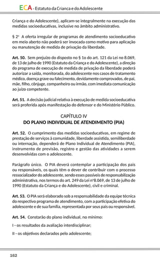 162
ECA-EstatutodaCriancaedoAdolescente
Criança e do Adolescente), aplicam-se integralmente na execução das
medidas socioeducativas, inclusive no âmbito administrativo.
§ 2o
A oferta irregular de programas de atendimento socioeducativo
em meio aberto não poderá ser invocada como motivo para aplicação
ou manutenção de medida de privação da liberdade.
Art. 50. Sem prejuízo do disposto no § 1o do art. 121 da Lei no 8.069,
de 13 de julho de 1990 (Estatuto da Criança e do Adolescente), a direção
do programa de execução de medida de privação da liberdade poderá
autorizar a saída, monitorada, do adolescente nos casos de tratamento
médico, doença grave ou falecimento, devidamente comprovados, de pai,
mãe, filho, cônjuge, companheiro ou irmão, com imediata comunicação
ao juízo competente.
Art. 51. A decisão judicial relativa à execução de medida socioeducativa
será proferida após manifestação do defensor e do Ministério Público.
CAPÍTULO IV
DO PLANO INDIVIDUAL DE ATENDIMENTO (PIA)
Art. 52. O cumprimento das medidas socioeducativas, em regime de
prestação de serviços à comunidade, liberdade assistida, semiliberdade
ou internação, dependerá de Plano Individual de Atendimento (PIA),
instrumento de previsão, registro e gestão das atividades a serem
desenvolvidas com o adolescente.
Parágrafo único. O PIA deverá contemplar a participação dos pais
ou responsáveis, os quais têm o dever de contribuir com o processo
ressocializadordoadolescente,sendoessespassíveisderesponsabilização
administrativa, nos termos do art. 249 da Lei no
8.069, de 13 de julho de
1990 (Estatuto da Criança e do Adolescente), civil e criminal.
Art. 53. O PIA será elaborado sob a responsabilidade da equipe técnica
do respectivo programa de atendimento, com a participação efetiva do
adolescente e de sua família, representada por seus pais ou responsável.
Art. 54. Constarão do plano individual, no mínimo:
I - os resultados da avaliação interdisciplinar;
II - os objetivos declarados pelo adolescente;
 