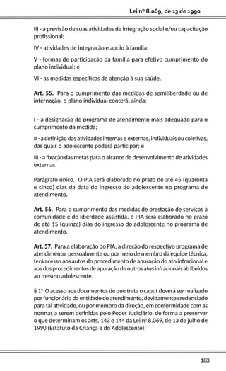 163
Lei nº 8.069, de 13 de 1990
III - a previsão de suas atividades de integração social e/ou capacitação
profissional;
IV - atividades de integração e apoio à família;
V - formas de participação da família para efetivo cumprimento do
plano individual; e
VI - as medidas específicas de atenção à sua saúde.
Art. 55. Para o cumprimento das medidas de semiliberdade ou de
internação, o plano individual conterá, ainda:
I - a designação do programa de atendimento mais adequado para o
cumprimento da medida;
II - a definição das atividades internas e externas, individuais ou coletivas,
das quais o adolescente poderá participar; e
III - a fixação das metas para o alcance de desenvolvimento de atividades
externas.
Parágrafo único. O PIA será elaborado no prazo de até 45 (quarenta
e cinco) dias da data do ingresso do adolescente no programa de
atendimento.
Art. 56. Para o cumprimento das medidas de prestação de serviços à
comunidade e de liberdade assistida, o PIA será elaborado no prazo
de até 15 (quinze) dias do ingresso do adolescente no programa de
atendimento.
Art. 57. Para a elaboração do PIA, a direção do respectivo programa de
atendimento, pessoalmente ou por meio de membro da equipe técnica,
terá acesso aos autos do procedimento de apuração do ato infracional e
aos dos procedimentos de apuração de outros atos infracionais atribuídos
ao mesmo adolescente.
§ 1o
O acesso aos documentos de que trata o caput deverá ser realizado
por funcionário da entidade de atendimento, devidamente credenciado
para tal atividade, ou por membro da direção, em conformidade com as
normas a serem definidas pelo Poder Judiciário, de forma a preservar
o que determinam os arts. 143 e 144 da Lei no
8.069, de 13 de julho de
1990 (Estatuto da Criança e do Adolescente).
 
