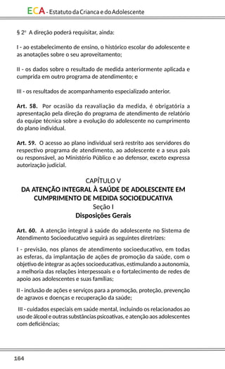 164
ECA-EstatutodaCriancaedoAdolescente
§ 2o
A direção poderá requisitar, ainda:
I - ao estabelecimento de ensino, o histórico escolar do adolescente e
as anotações sobre o seu aproveitamento;
II - os dados sobre o resultado de medida anteriormente aplicada e
cumprida em outro programa de atendimento; e
III - os resultados de acompanhamento especializado anterior.
Art. 58. Por ocasião da reavaliação da medida, é obrigatória a
apresentação pela direção do programa de atendimento de relatório
da equipe técnica sobre a evolução do adolescente no cumprimento
do plano individual.
Art. 59. O acesso ao plano individual será restrito aos servidores do
respectivo programa de atendimento, ao adolescente e a seus pais
ou responsável, ao Ministério Público e ao defensor, exceto expressa
autorização judicial.
CAPÍTULO V
DA ATENÇÃO INTEGRAL À SAÚDE DE ADOLESCENTE EM
CUMPRIMENTO DE MEDIDA SOCIOEDUCATIVA
Seção I
Disposições Gerais
Art. 60. A atenção integral à saúde do adolescente no Sistema de
Atendimento Socioeducativo seguirá as seguintes diretrizes:
I - previsão, nos planos de atendimento socioeducativo, em todas
as esferas, da implantação de ações de promoção da saúde, com o
objetivo de integrar as ações socioeducativas, estimulando a autonomia,
a melhoria das relações interpessoais e o fortalecimento de redes de
apoio aos adolescentes e suas famílias;
II - inclusão de ações e serviços para a promoção, proteção, prevenção
de agravos e doenças e recuperação da saúde;
III - cuidados especiais em saúde mental, incluindo os relacionados ao
uso de álcool e outras substâncias psicoativas, e atenção aos adolescentes
com deficiências;
 