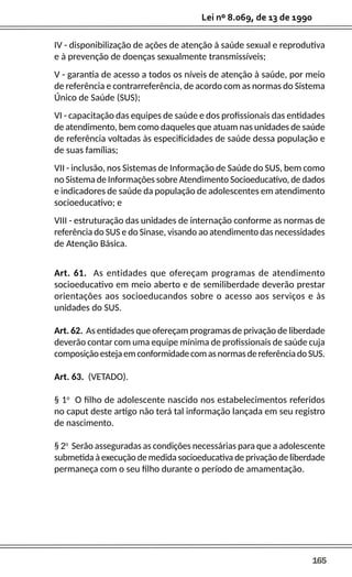 165
Lei nº 8.069, de 13 de 1990
IV - disponibilização de ações de atenção à saúde sexual e reprodutiva
e à prevenção de doenças sexualmente transmissíveis;
V - garantia de acesso a todos os níveis de atenção à saúde, por meio
de referência e contrarreferência, de acordo com as normas do Sistema
Único de Saúde (SUS);
VI - capacitação das equipes de saúde e dos profissionais das entidades
de atendimento, bem como daqueles que atuam nas unidades de saúde
de referência voltadas às especificidades de saúde dessa população e
de suas famílias;
VII - inclusão, nos Sistemas de Informação de Saúde do SUS, bem como
no Sistema de Informações sobre Atendimento Socioeducativo, de dados
e indicadores de saúde da população de adolescentes em atendimento
socioeducativo; e
VIII - estruturação das unidades de internação conforme as normas de
referência do SUS e do Sinase, visando ao atendimento das necessidades
de Atenção Básica.
Art. 61. As entidades que ofereçam programas de atendimento
socioeducativo em meio aberto e de semiliberdade deverão prestar
orientações aos socioeducandos sobre o acesso aos serviços e às
unidades do SUS.
Art. 62. As entidades que ofereçam programas de privação de liberdade
deverão contar com uma equipe mínima de profissionais de saúde cuja
composiçãoestejaemconformidadecomasnormasdereferênciadoSUS.
Art. 63. (VETADO).
§ 1o
O filho de adolescente nascido nos estabelecimentos referidos
no caput deste artigo não terá tal informação lançada em seu registro
de nascimento.
§ 2o
Serão asseguradas as condições necessárias para que a adolescente
submetida à execução de medida socioeducativa de privação de liberdade
permaneça com o seu filho durante o período de amamentação.
 
