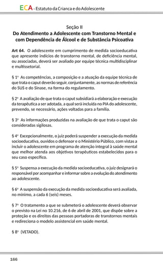 166
ECA-EstatutodaCriancaedoAdolescente
Seção II
Do Atendimento a Adolescente com Transtorno Mental e
com Dependência de Álcool e de Substância Psicoativa
Art 64. O adolescente em cumprimento de medida socioeducativa
que apresente indícios de transtorno mental, de deficiência mental,
ou associadas, deverá ser avaliado por equipe técnica multidisciplinar
e multissetorial.
§ 1o
As competências, a composição e a atuação da equipe técnica de
que trata o caput deverão seguir, conjuntamente, as normas de referência
do SUS e do Sinase, na forma do regulamento.
§ 2o
A avaliação de que trata o caput subsidiará a elaboração e execução
da terapêutica a ser adotada, a qual será incluída no PIA do adolescente,
prevendo, se necessário, ações voltadas para a família.
§ 3o
As informações produzidas na avaliação de que trata o caput são
consideradas sigilosas.
§ 4o
Excepcionalmente, o juiz poderá suspender a execução da medida
socioeducativa, ouvidos o defensor e o Ministério Público, com vistas a
incluir o adolescente em programa de atenção integral à saúde mental
que melhor atenda aos objetivos terapêuticos estabelecidos para o
seu caso específico.
§ 5o
Suspensa a execução da medida socioeducativa, o juiz designará o
responsávelporacompanhareinformarsobreaevoluçãodoatendimento
ao adolescente.
§ 6o
A suspensão da execução da medida socioeducativa será avaliada,
no mínimo, a cada 6 (seis) meses.
§ 7o
O tratamento a que se submeterá o adolescente deverá observar
o previsto na Lei no 10.216, de 6 de abril de 2001, que dispõe sobre a
proteção e os direitos das pessoas portadoras de transtornos mentais
e redireciona o modelo assistencial em saúde mental.
§ 8o
(VETADO).
 