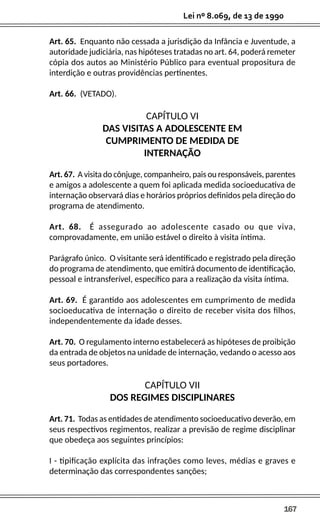 167
Lei nº 8.069, de 13 de 1990
Art. 65. Enquanto não cessada a jurisdição da Infância e Juventude, a
autoridade judiciária, nas hipóteses tratadas no art. 64, poderá remeter
cópia dos autos ao Ministério Público para eventual propositura de
interdição e outras providências pertinentes.
Art. 66. (VETADO).
CAPÍTULO VI
DAS VISITAS A ADOLESCENTE EM
CUMPRIMENTO DE MEDIDA DE
INTERNAÇÃO
Art. 67. A visita do cônjuge, companheiro, pais ou responsáveis, parentes
e amigos a adolescente a quem foi aplicada medida socioeducativa de
internação observará dias e horários próprios definidos pela direção do
programa de atendimento.
Art. 68. É assegurado ao adolescente casado ou que viva,
comprovadamente, em união estável o direito à visita íntima.
Parágrafo único. O visitante será identificado e registrado pela direção
do programa de atendimento, que emitirá documento de identificação,
pessoal e intransferível, específico para a realização da visita íntima.
Art. 69. É garantido aos adolescentes em cumprimento de medida
socioeducativa de internação o direito de receber visita dos filhos,
independentemente da idade desses.
Art. 70. O regulamento interno estabelecerá as hipóteses de proibição
da entrada de objetos na unidade de internação, vedando o acesso aos
seus portadores.
CAPÍTULO VII
DOS REGIMES DISCIPLINARES
Art. 71. Todas as entidades de atendimento socioeducativo deverão, em
seus respectivos regimentos, realizar a previsão de regime disciplinar
que obedeça aos seguintes princípios:
I - tipificação explícita das infrações como leves, médias e graves e
determinação das correspondentes sanções;
 