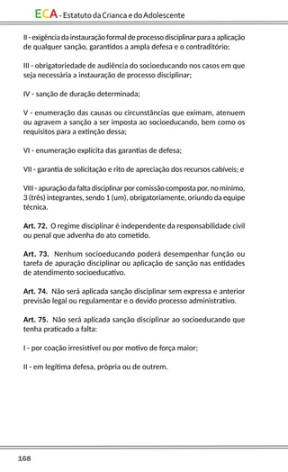 168
ECA-EstatutodaCriancaedoAdolescente
II-exigênciadainstauraçãoformaldeprocessodisciplinarparaaaplicação
de qualquer sanção, garantidos a ampla defesa e o contraditório;
III - obrigatoriedade de audiência do socioeducando nos casos em que
seja necessária a instauração de processo disciplinar;
IV - sanção de duração determinada;
V - enumeração das causas ou circunstâncias que eximam, atenuem
ou agravem a sanção a ser imposta ao socioeducando, bem como os
requisitos para a extinção dessa;
VI - enumeração explícita das garantias de defesa;
VII - garantia de solicitação e rito de apreciação dos recursos cabíveis; e
VIII - apuração da falta disciplinar por comissão composta por, no mínimo,
3 (três) integrantes, sendo 1 (um), obrigatoriamente, oriundo da equipe
técnica.
Art. 72. O regime disciplinar é independente da responsabilidade civil
ou penal que advenha do ato cometido.
Art. 73. Nenhum socioeducando poderá desempenhar função ou
tarefa de apuração disciplinar ou aplicação de sanção nas entidades
de atendimento socioeducativo.
Art. 74. Não será aplicada sanção disciplinar sem expressa e anterior
previsão legal ou regulamentar e o devido processo administrativo.
Art. 75. Não será aplicada sanção disciplinar ao socioeducando que
tenha praticado a falta:
I - por coação irresistível ou por motivo de força maior;
II - em legítima defesa, própria ou de outrem.
 