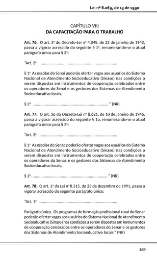 169
Lei nº 8.069, de 13 de 1990
CAPÍTULO VIII
DA CAPACITAÇÃO PARA O TRABALHO
Art. 76. O art. 2o
do Decreto-Lei no
4.048, de 22 de janeiro de 1942,
passa a vigorar acrescido do seguinte § 1o
, renumerando-se o atual
parágrafo único para § 2o
:
“Art. 2o
.........................................................................
§ 1o
As escolas do Senai poderão ofertar vagas aos usuários do Sistema
Nacional de Atendimento Socioeducativo (Sinase) nas condições a
serem dispostas em instrumentos de cooperação celebrados entre
os operadores do Senai e os gestores dos Sistemas de Atendimento
Socioeducativo locais.
§ 2o
...................................................................... ” (NR)
Art. 77. O art. 3o do Decreto-Lei no
8.621, de 10 de janeiro de 1946,
passa a vigorar acrescido do seguinte § 1o, renumerando-se o atual
parágrafo único para § 2o
:
“Art. 3o
.........................................................................
§ 1o
As escolas do Senac poderão ofertar vagas aos usuários do Sistema
Nacional de Atendimento Socioeducativo (Sinase) nas condições a
serem dispostas em instrumentos de cooperação celebrados entre
os operadores do Senac e os gestores dos Sistemas de Atendimento
Socioeducativo locais.
§ 2o
. ..................................................................... ” (NR)
Art. 78. O art. 1o
da Lei no
8.315, de 23 de dezembro de 1991, passa a
vigorar acrescido do seguinte parágrafo único:
“Art. 1o
.........................................................................
Parágrafo único. Os programas de formação profissional rural do Senar
poderão ofertar vagas aos usuários do Sistema Nacional de Atendimento
Socioeducativo(Sinase)nascondiçõesaseremdispostaseminstrumentos
de cooperação celebrados entre os operadores do Senar e os gestores
dos Sistemas de Atendimento Socioeducativo locais.” (NR)
 