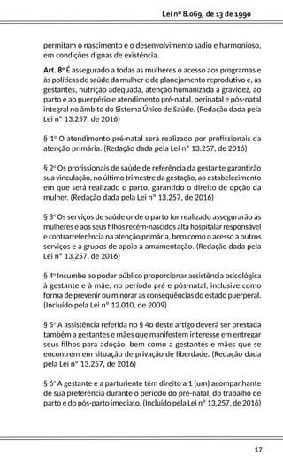 17
Lei nº 8.069, de 13 de 1990
permitam o nascimento e o desenvolvimento sadio e harmonioso,
em condições dignas de existência.
Art. 8o
É assegurado a todas as mulheres o acesso aos programas e
às políticas de saúde da mulher e de planejamento reprodutivo e, às
gestantes, nutrição adequada, atenção humanizada à gravidez, ao
parto e ao puerpério e atendimento pré-natal, perinatal e pós-natal
integral no âmbito do Sistema Único de Saúde. (Redação dada pela
Lei nº 13.257, de 2016)
§ 1o
O atendimento pré-natal será realizado por profissionais da
atenção primária. (Redação dada pela Lei nº 13.257, de 2016)
§ 2o
Os profissionais de saúde de referência da gestante garantirão
sua vinculação, no último trimestre da gestação, ao estabelecimento
em que será realizado o parto, garantido o direito de opção da
mulher. (Redação dada pela Lei nº 13.257, de 2016)
§ 3o
Os serviços de saúde onde o parto for realizado assegurarão às
mulheres e aos seus filhos recém-nascidos alta hospitalar responsável
e contrarreferência na atenção primária, bem como o acesso a outros
serviços e a grupos de apoio à amamentação. (Redação dada pela
Lei nº 13.257, de 2016)
§ 4o
Incumbe ao poder público proporcionar assistência psicológica
à gestante e à mãe, no período pré e pós-natal, inclusive como
forma de prevenir ou minorar as consequências do estado puerperal.
(Incluído pela Lei nº 12.010, de 2009)
§ 5o
A assistência referida no § 4o deste artigo deverá ser prestada
também a gestantes e mães que manifestem interesse em entregar
seus filhos para adoção, bem como a gestantes e mães que se
encontrem em situação de privação de liberdade. (Redação dada
pela Lei nº 13.257, de 2016)
§ 6o
A gestante e a parturiente têm direito a 1 (um) acompanhante
de sua preferência durante o período do pré-natal, do trabalho de
parto e do pós-parto imediato. (Incluído pela Lei nº 13.257, de 2016)
 