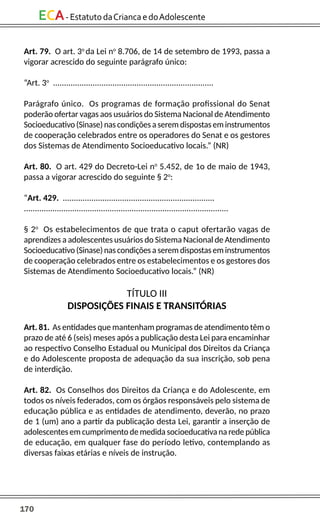 170
ECA-EstatutodaCriancaedoAdolescente
Art. 79. O art. 3o
da Lei no
8.706, de 14 de setembro de 1993, passa a
vigorar acrescido do seguinte parágrafo único:
“Art. 3o
.........................................................................
Parágrafo único. Os programas de formação profissional do Senat
poderão ofertar vagas aos usuários do Sistema Nacional de Atendimento
Socioeducativo(Sinase)nascondiçõesaseremdispostaseminstrumentos
de cooperação celebrados entre os operadores do Senat e os gestores
dos Sistemas de Atendimento Socioeducativo locais.” (NR)
Art. 80. O art. 429 do Decreto-Lei no
5.452, de 1o de maio de 1943,
passa a vigorar acrescido do seguinte § 2o
:
“Art. 429. .....................................................................
.............................................................................................
§ 2o
Os estabelecimentos de que trata o caput ofertarão vagas de
aprendizes a adolescentes usuários do Sistema Nacional de Atendimento
Socioeducativo(Sinase)nascondiçõesaseremdispostaseminstrumentos
de cooperação celebrados entre os estabelecimentos e os gestores dos
Sistemas de Atendimento Socioeducativo locais.” (NR)
TÍTULO III
DISPOSIÇÕES FINAIS E TRANSITÓRIAS
Art. 81. As entidades que mantenham programas de atendimento têm o
prazo de até 6 (seis) meses após a publicação desta Lei para encaminhar
ao respectivo Conselho Estadual ou Municipal dos Direitos da Criança
e do Adolescente proposta de adequação da sua inscrição, sob pena
de interdição.
Art. 82. Os Conselhos dos Direitos da Criança e do Adolescente, em
todos os níveis federados, com os órgãos responsáveis pelo sistema de
educação pública e as entidades de atendimento, deverão, no prazo
de 1 (um) ano a partir da publicação desta Lei, garantir a inserção de
adolescentes em cumprimento de medida socioeducativa na rede pública
de educação, em qualquer fase do período letivo, contemplando as
diversas faixas etárias e níveis de instrução.
 
