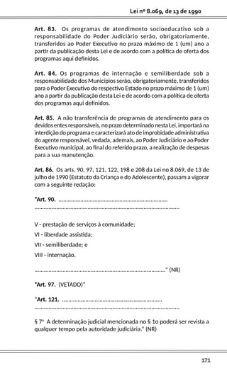 171
Lei nº 8.069, de 13 de 1990
Art. 83. Os programas de atendimento socioeducativo sob a
responsabilidade do Poder Judiciário serão, obrigatoriamente,
transferidos ao Poder Executivo no prazo máximo de 1 (um) ano a
partir da publicação desta Lei e de acordo com a política de oferta dos
programas aqui definidos.
Art. 84. Os programas de internação e semiliberdade sob a
responsabilidade dos Municípios serão, obrigatoriamente, transferidos
para o Poder Executivo do respectivo Estado no prazo máximo de 1 (um)
ano a partir da publicação desta Lei e de acordo com a política de oferta
dos programas aqui definidos.
Art. 85. A não transferência de programas de atendimento para os
devidos entes responsáveis, no prazo determinado nesta Lei, importará na
interdição do programa e caracterizará ato de improbidade administrativa
do agente responsável, vedada, ademais, ao Poder Judiciário e ao Poder
Executivo municipal, ao final do referido prazo, a realização de despesas
para a sua manutenção.
Art. 86. Os arts. 90, 97, 121, 122, 198 e 208 da Lei no 8.069, de 13 de
julho de 1990 (Estatuto da Criança e do Adolescente), passam a vigorar
com a seguinte redação:
“Art. 90. ......................................................................
.............................................................................................
V - prestação de serviços à comunidade;
VI - liberdade assistida;
VII - semiliberdade; e
VIII - internação.
....................................................................................” (NR)
“Art. 97. (VETADO)”
“Art. 121. .................................…………………............
.............................................................................................
§ 7o
A determinação judicial mencionada no § 1o poderá ser revista a
qualquer tempo pela autoridade judiciária.” (NR)
 