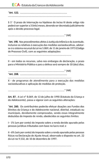 172
ECA-EstatutodaCriancaedoAdolescente
“Art. 122. .....................................................................
.............................................................................................
§ 1o
O prazo de internação na hipótese do inciso III deste artigo não
poderá ser superior a 3 (três) meses, devendo ser decretada judicialmente
após o devido processo legal.
...................................................................................” (NR)
“Art. 198. Nos procedimentos afetos à Justiça da Infância e da Juventude,
inclusive os relativos à execução das medidas socioeducativas, adotar-
se-á o sistema recursal da Lei no 5.869, de 11 de janeiro de 1973 (Código
de Processo Civil), com as seguintes adaptações:
.............................................................................................
II - em todos os recursos, salvo nos embargos de declaração, o prazo
para o Ministério Público e para a defesa será sempre de 10 (dez) dias;
...................................................................................” (NR)
“Art. 208. .....................................................................
.............................................................................................
X - de programas de atendimento para a execução das medidas
socioeducativas e aplicação de medidas de proteção.
...................................................................................” (NR)
Art. 87. A Lei nº 8.069, de 13 de julho de 1990 (Estatuto da Criança e
do Adolescente), passa a vigorar com as seguintes alterações:
“Art. 260. Os contribuintes poderão efetuar doações aos Fundos dos
Direitos da Criança e do Adolescente nacional, distrital, estaduais ou
municipais, devidamente comprovadas, sendo essas integralmente
deduzidas do imposto de renda, obedecidos os seguintes limites:
I - 1% (um por cento) do imposto sobre a renda devido apurado pelas
pessoas jurídicas tributadas com base no lucro real; e
II - 6% (seis por cento) do imposto sobre a renda apurado pelas pessoas
físicas na Declaração de Ajuste Anual, observado o disposto no art. 22
da Lei no 9.532, de 10 de dezembro de 1997.
.............................................................................................
 