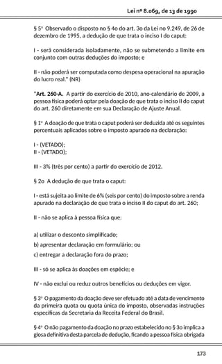 173
Lei nº 8.069, de 13 de 1990
§ 5o
Observado o disposto no § 4o do art. 3o da Lei no 9.249, de 26 de
dezembro de 1995, a dedução de que trata o inciso I do caput:
I - será considerada isoladamente, não se submetendo a limite em
conjunto com outras deduções do imposto; e
II - não poderá ser computada como despesa operacional na apuração
do lucro real.” (NR)
“Art. 260-A. A partir do exercício de 2010, ano-calendário de 2009, a
pessoa física poderá optar pela doação de que trata o inciso II do caput
do art. 260 diretamente em sua Declaração de Ajuste Anual.
§ 1o
A doação de que trata o caput poderá ser deduzida até os seguintes
percentuais aplicados sobre o imposto apurado na declaração:
I - (VETADO);
II - (VETADO);
III - 3% (três por cento) a partir do exercício de 2012.
§ 2o A dedução de que trata o caput:
I - está sujeita ao limite de 6% (seis por cento) do imposto sobre a renda
apurado na declaração de que trata o inciso II do caput do art. 260;
II - não se aplica à pessoa física que:
a) utilizar o desconto simplificado;
b) apresentar declaração em formulário; ou
c) entregar a declaração fora do prazo;
III - só se aplica às doações em espécie; e
IV - não exclui ou reduz outros benefícios ou deduções em vigor.
§ 3o
O pagamento da doação deve ser efetuado até a data de vencimento
da primeira quota ou quota única do imposto, observadas instruções
específicas da Secretaria da Receita Federal do Brasil.
§ 4o
O não pagamento da doação no prazo estabelecido no § 3o implica a
glosa definitiva desta parcela de dedução, ficando a pessoa física obrigada
 