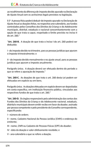 174
ECA-EstatutodaCriancaedoAdolescente
ao recolhimento da diferença de imposto devido apurado na Declaração
de Ajuste Anual com os acréscimos legais previstos na legislação.
§ 5o
A pessoa física poderá deduzir do imposto apurado na Declaração de
Ajuste Anual as doações feitas, no respectivo ano-calendário, aos fundos
controlados pelos Conselhos dos Direitos da Criança e do Adolescente
municipais, distrital, estaduais e nacional concomitantemente com a
opção de que trata o caput, respeitado o limite previsto no inciso II
do art. 260.”
“Art. 260-B. A doação de que trata o inciso I do art. 260 poderá ser
deduzida:
I - do imposto devido no trimestre, para as pessoas jurídicas que apuram
o imposto trimestralmente; e
II - do imposto devido mensalmente e no ajuste anual, para as pessoas
jurídicas que apuram o imposto anualmente.
Parágrafo único. A doação deverá ser efetuada dentro do período a
que se refere a apuração do imposto.”
“Art. 260-C. As doações de que trata o art. 260 desta Lei podem ser
efetuadas em espécie ou em bens.
Parágrafoúnico. Asdoaçõesefetuadasemespéciedevemserdepositadas
em conta específica, em instituição financeira pública, vinculadas aos
respectivos fundos de que trata o art. 260.”
“Art. 260-D. Os órgãos responsáveis pela administração das contas dos
Fundos dos Direitos da Criança e do Adolescente nacional, estaduais,
distrital e municipais devem emitir recibo em favor do doador, assinado
por pessoa competente e pelo presidente do Conselho correspondente,
especificando:
I - número de ordem;
II - nome, Cadastro Nacional da Pessoa Jurídica (CNPJ) e endereço do
emitente;
III - nome, CNPJ ou Cadastro de Pessoas Físicas (CPF) do doador;
IV - data da doação e valor efetivamente recebido; e
V - ano-calendário a que se refere a doação.
 