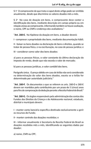 175
Lei nº 8.069, de 13 de 1990
§ 1o
O comprovante de que trata o caput deste artigo pode ser emitido
anualmente, desde que discrimine os valores doados mês a mês.
§ 2o
No caso de doação em bens, o comprovante deve conter a
identificação dos bens, mediante descrição em campo próprio ou em
relação anexa ao comprovante, informando também se houve avaliação,
o nome, CPF ou CNPJ e endereço dos avaliadores.”
“Art. 260-E. Na hipótese da doação em bens, o doador deverá:
I - comprovar a propriedade dos bens, mediante documentação hábil;
II - baixar os bens doados na declaração de bens e direitos, quando se
tratar de pessoa física, e na escrituração, no caso de pessoa jurídica; e
III - considerar como valor dos bens doados:
a) para as pessoas físicas, o valor constante da última declaração do
imposto de renda, desde que não exceda o valor de mercado;
b) para as pessoas jurídicas, o valor contábil dos bens.
Parágrafo único. O preço obtido em caso de leilão não será considerado
na determinação do valor dos bens doados, exceto se o leilão for
determinado por autoridade judiciária.”
“Art. 260-F. Os documentos a que se referem os arts. 260-D e 260-E
devem ser mantidos pelo contribuinte por um prazo de 5 (cinco) anos
parafinsdecomprovaçãodadeduçãoperanteaReceitaFederaldoBrasil.”
“Art. 260-G. Os órgãos responsáveis pela administração das contas dos
Fundos dos Direitos da Criança e do Adolescente nacional, estaduais,
distrital e municipais devem:
I - manter conta bancária específica destinada exclusivamente a gerir
os recursos do Fundo;
II - manter controle das doações recebidas; e
III - informar anualmente à Secretaria da Receita Federal do Brasil as
doações recebidas mês a mês, identificando os seguintes dados por
doador:
a) nome, CNPJ ou CPF;
 