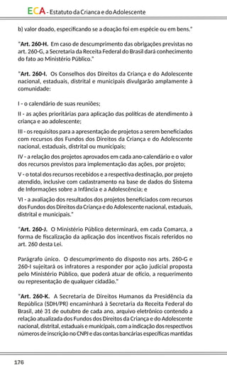 176
ECA-EstatutodaCriancaedoAdolescente
b) valor doado, especificando se a doação foi em espécie ou em bens.”
“Art. 260-H. Em caso de descumprimento das obrigações previstas no
art. 260-G, a Secretaria da Receita Federal do Brasil dará conhecimento
do fato ao Ministério Público.”
“Art. 260-I. Os Conselhos dos Direitos da Criança e do Adolescente
nacional, estaduais, distrital e municipais divulgarão amplamente à
comunidade:
I - o calendário de suas reuniões;
II - as ações prioritárias para aplicação das políticas de atendimento à
criança e ao adolescente;
III - os requisitos para a apresentação de projetos a serem beneficiados
com recursos dos Fundos dos Direitos da Criança e do Adolescente
nacional, estaduais, distrital ou municipais;
IV - a relação dos projetos aprovados em cada ano-calendário e o valor
dos recursos previstos para implementação das ações, por projeto;
V - o total dos recursos recebidos e a respectiva destinação, por projeto
atendido, inclusive com cadastramento na base de dados do Sistema
de Informações sobre a Infância e a Adolescência; e
VI - a avaliação dos resultados dos projetos beneficiados com recursos
dos Fundos dos Direitos da Criança e do Adolescente nacional, estaduais,
distrital e municipais.”
“Art. 260-J. O Ministério Público determinará, em cada Comarca, a
forma de fiscalização da aplicação dos incentivos fiscais referidos no
art. 260 desta Lei.
Parágrafo único. O descumprimento do disposto nos arts. 260-G e
260-I sujeitará os infratores a responder por ação judicial proposta
pelo Ministério Público, que poderá atuar de ofício, a requerimento
ou representação de qualquer cidadão.”
“Art. 260-K. A Secretaria de Direitos Humanos da Presidência da
República (SDH/PR) encaminhará à Secretaria da Receita Federal do
Brasil, até 31 de outubro de cada ano, arquivo eletrônico contendo a
relação atualizada dos Fundos dos Direitos da Criança e do Adolescente
nacional, distrital, estaduais e municipais, com a indicação dos respectivos
números de inscrição no CNPJ e das contas bancárias específicas mantidas
 