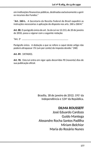 177
Lei nº 8.069, de 13 de 1990
em instituições financeiras públicas, destinadas exclusivamente a gerir
os recursos dos Fundos.”
“Art. 260-L. A Secretaria da Receita Federal do Brasil expedirá as
instruções necessárias à aplicação do disposto nos arts. 260 a 260-K.”
Art. 88. O parágrafo único do art. 3o da Lei no 12.213, de 20 de janeiro
de 2010, passa a vigorar com a seguinte redação:
“Art. 3o
..........................................................................
Parágrafo único. A dedução a que se refere o caput deste artigo não
poderá ultrapassar 1% (um por cento) do imposto devido.” (NR)
Art. 89. (VETADO).
Art. 90. Esta Lei entra em vigor após decorridos 90 (noventa) dias de
sua publicação oficial.
Brasília, 18 de janeiro de 2012; 191o
da
Independência e 124o
da República.
DILMA ROUSSEFF
José Eduardo Cardozo
Guido Mantega
Alexandre Rocha Santos Padilha
Miriam Belchior
Maria do Rosário Nunes
 