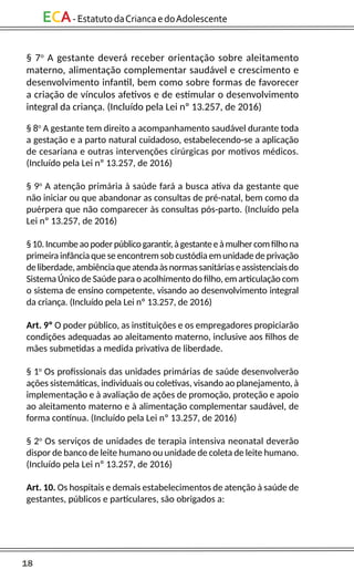 18
ECA-EstatutodaCriancaedoAdolescente
§ 7o
A gestante deverá receber orientação sobre aleitamento
materno, alimentação complementar saudável e crescimento e
desenvolvimento infantil, bem como sobre formas de favorecer
a criação de vínculos afetivos e de estimular o desenvolvimento
integral da criança. (Incluído pela Lei nº 13.257, de 2016)
§ 8o
A gestante tem direito a acompanhamento saudável durante toda
a gestação e a parto natural cuidadoso, estabelecendo-se a aplicação
de cesariana e outras intervenções cirúrgicas por motivos médicos.
(Incluído pela Lei nº 13.257, de 2016)
§ 9o
A atenção primária à saúde fará a busca ativa da gestante que
não iniciar ou que abandonar as consultas de pré-natal, bem como da
puérpera que não comparecer às consultas pós-parto. (Incluído pela
Lei nº 13.257, de 2016)
§10.Incumbeaopoderpúblicogarantir,àgestanteeàmulhercomfilhona
primeira infância que se encontrem sob custódia em unidade de privação
deliberdade,ambiênciaqueatendaàsnormassanitáriaseassistenciaisdo
Sistema Único de Saúde para o acolhimento do filho, em articulação com
o sistema de ensino competente, visando ao desenvolvimento integral
da criança. (Incluído pela Lei nº 13.257, de 2016)
Art. 9º O poder público, as instituições e os empregadores propiciarão
condições adequadas ao aleitamento materno, inclusive aos filhos de
mães submetidas a medida privativa de liberdade.
§ 1o
Os profissionais das unidades primárias de saúde desenvolverão
ações sistemáticas, individuais ou coletivas, visando ao planejamento, à
implementação e à avaliação de ações de promoção, proteção e apoio
ao aleitamento materno e à alimentação complementar saudável, de
forma contínua. (Incluído pela Lei nº 13.257, de 2016)
§ 2o
Os serviços de unidades de terapia intensiva neonatal deverão
dispor de banco de leite humano ou unidade de coleta de leite humano.
(Incluído pela Lei nº 13.257, de 2016)
Art. 10. Os hospitais e demais estabelecimentos de atenção à saúde de
gestantes, públicos e particulares, são obrigados a:
 