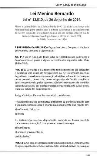 181
Lei nº 8.069, de 13 de 1990
Lei Menino Bernardo
Lei nº 13.010, de 26 de junho de 2014.
Altera a Lei no 8.069, de 13 de julho de 1990 (Estatuto da Criança e do
Adolescente), para estabelecer o direito da criança e do adolescente
de serem educados e cuidados sem o uso de castigos físicos ou de
tratamento cruel ou degradante, e altera a Lei no9.394,
de 20 de dezembro de 1996.
A PRESIDENTA DA REPÚBLICA Faço saber que o Congresso Nacional
decreta e eu sanciono a seguinte Lei:
Art. 1o
A Lei nº 8.069, de 13 de julho de 1990 (Estatuto da Criança e
do Adolescente), passa a vigorar acrescida dos seguintes arts. 18-A,
18-B e 70-A:
“Art. 18-A. A criança e o adolescente têm o direito de ser educados
e cuidados sem o uso de castigo físico ou de tratamento cruel ou
degradante, como formas de correção, disciplina, educação ou qualquer
outro pretexto, pelos pais, pelos integrantes da família ampliada,
pelos responsáveis, pelos agentes públicos executores de medidas
socioeducativas ou por qualquer pessoa encarregada de cuidar deles,
tratá-los, educá-los ou protegê-los.
Parágrafo único. Para os fins desta Lei, considera-se:
I - castigo físico: ação de natureza disciplinar ou punitiva aplicada com
o uso da força física sobre a criança ou o adolescente que resulte em:
a) sofrimento físico; ou
b) lesão;
II - tratamento cruel ou degradante: conduta ou forma cruel de
tratamento em relação à criança ou ao adolescente que:
a) humilhe; ou
b) ameace gravemente; ou
c) ridicularize.”
“Art. 18-B. Os pais, os integrantes da família ampliada, os responsáveis,
os agentes públicos executores de medidas socioeducativas ou qualquer
 