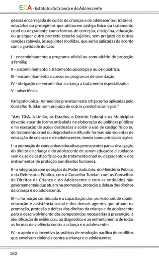 182
ECA-EstatutodaCriancaedoAdolescente
pessoa encarregada de cuidar de crianças e de adolescentes, tratá-los,
educá-los ou protegê-los que utilizarem castigo físico ou tratamento
cruel ou degradante como formas de correção, disciplina, educação
ou qualquer outro pretexto estarão sujeitos, sem prejuízo de outras
sanções cabíveis, às seguintes medidas, que serão aplicadas de acordo
com a gravidade do caso:
I - encaminhamento a programa oficial ou comunitário de proteção
à família;
II - encaminhamento a tratamento psicológico ou psiquiátrico;
III - encaminhamento a cursos ou programas de orientação;
IV - obrigação de encaminhar a criança a tratamento especializado;
V - advertência.
Parágrafo único. As medidas previstas neste artigo serão aplicadas pelo
Conselho Tutelar, sem prejuízo de outras providências legais.”
“Art. 70-A. A União, os Estados, o Distrito Federal e os Municípios
deverão atuar de forma articulada na elaboração de políticas públicas
e na execução de ações destinadas a coibir o uso de castigo físico ou
de tratamento cruel ou degradante e difundir formas não violentas de
educação de crianças e de adolescentes, tendo como principais ações:
I - a promoção de campanhas educativas permanentes para a divulgação
do direito da criança e do adolescente de serem educados e cuidados
sem o uso de castigo físico ou de tratamento cruel ou degradante e dos
instrumentos de proteção aos direitos humanos;
II - a integração com os órgãos do Poder Judiciário, do Ministério Público
e da Defensoria Pública, com o Conselho Tutelar, com os Conselhos
de Direitos da Criança e do Adolescente e com as entidades não
governamentais que atuam na promoção, proteção e defesa dos direitos
da criança e do adolescente;
III - a formação continuada e a capacitação dos profissionais de saúde,
educação e assistência social e dos demais agentes que atuam na
promoção, proteção e defesa dos direitos da criança e do adolescente
para o desenvolvimento das competências necessárias à prevenção, à
identificação de evidências, ao diagnóstico e ao enfrentamento de todas
as formas de violência contra a criança e o adolescente;
IV - o apoio e o incentivo às práticas de resolução pacífica de conflitos
que envolvam violência contra a criança e o adolescente;
 