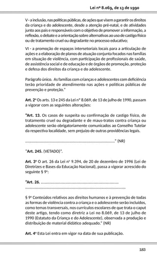 183
Lei nº 8.069, de 13 de 1990
V-ainclusão,naspolíticaspúblicas,deaçõesquevisemagarantirosdireitos
da criança e do adolescente, desde a atenção pré-natal, e de atividades
junto aos pais e responsáveis com o objetivo de promover a informação, a
reflexão,odebateeaorientaçãosobrealternativasaousodecastigofísico
ou de tratamento cruel ou degradante no processo educativo;
VI - a promoção de espaços intersetoriais locais para a articulação de
ações e a elaboração de planos de atuação conjunta focados nas famílias
em situação de violência, com participação de profissionais de saúde,
de assistência social e de educação e de órgãos de promoção, proteção
e defesa dos direitos da criança e do adolescente.
Parágrafo único. As famílias com crianças e adolescentes com deficiência
terão prioridade de atendimento nas ações e políticas públicas de
prevenção e proteção.”
Art. 2o
Os arts. 13 e 245 da Lei nº 8.069, de 13 de julho de 1990, passam
a vigorar com as seguintes alterações:
“Art. 13. Os casos de suspeita ou confirmação de castigo físico, de
tratamento cruel ou degradante e de maus-tratos contra criança ou
adolescente serão obrigatoriamente comunicados ao Conselho Tutelar
da respectiva localidade, sem prejuízo de outras providências legais.
...................................................................................” (NR)
“Art. 245. (VETADO)”.
Art. 3o
O art. 26 da Lei no
9.394, de 20 de dezembro de 1996 (Lei de
Diretrizes e Bases da Educação Nacional), passa a vigorar acrescido do
seguinte § 9o
:
“Art. 26. ........................................................................
.............................................................................................
§ 9o
Conteúdos relativos aos direitos humanos e à prevenção de todas
as formas de violência contra a criança e o adolescente serão incluídos,
como temas transversais, nos currículos escolares de que trata o caput
deste artigo, tendo como diretriz a Lei no 8.069, de 13 de julho de
1990 (Estatuto da Criança e do Adolescente), observada a produção e
distribuição de material didático adequado.” (NR)
Art. 4o
Esta Lei entra em vigor na data de sua publicação.
 