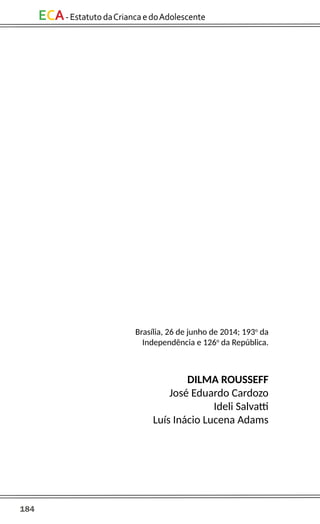 184
ECA-EstatutodaCriancaedoAdolescente
Brasília, 26 de junho de 2014; 193o
da
Independência e 126o
da República.
DILMA ROUSSEFF
José Eduardo Cardozo
Ideli Salvatti
Luís Inácio Lucena Adams
 