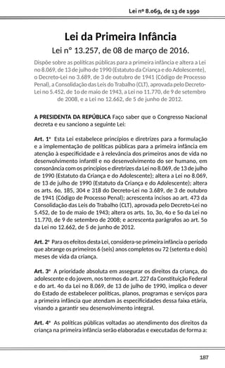 187
Lei nº 8.069, de 13 de 1990
Lei da Primeira Infância
Lei nº 13.257, de 08 de março de 2016.
Dispõe sobre as políticas públicas para a primeira infância e altera a Lei
no 8.069, de 13 de julho de 1990 (Estatuto da Criança e do Adolescente),
o Decreto-Lei no 3.689, de 3 de outubro de 1941 (Código de Processo
Penal), a Consolidação das Leis do Trabalho (CLT), aprovada pelo Decreto-
Lei no 5.452, de 1o de maio de 1943, a Lei no 11.770, de 9 de setembro
de 2008, e a Lei no 12.662, de 5 de junho de 2012.
A PRESIDENTA DA REPÚBLICA Faço saber que o Congresso Nacional
decreta e eu sanciono a seguinte Lei:
Art. 1o
Esta Lei estabelece princípios e diretrizes para a formulação
e a implementação de políticas públicas para a primeira infância em
atenção à especificidade e à relevância dos primeiros anos de vida no
desenvolvimento infantil e no desenvolvimento do ser humano, em
consonância com os princípios e diretrizes da Lei no 8.069, de 13 de julho
de 1990 (Estatuto da Criança e do Adolescente); altera a Lei no 8.069,
de 13 de julho de 1990 (Estatuto da Criança e do Adolescente); altera
os arts. 6o, 185, 304 e 318 do Decreto-Lei no 3.689, de 3 de outubro
de 1941 (Código de Processo Penal); acrescenta incisos ao art. 473 da
Consolidação das Leis do Trabalho (CLT), aprovada pelo Decreto-Lei no
5.452, de 1o de maio de 1943; altera os arts. 1o, 3o, 4o e 5o da Lei no
11.770, de 9 de setembro de 2008; e acrescenta parágrafos ao art. 5o
da Lei no 12.662, de 5 de junho de 2012.
Art. 2o
Para os efeitos desta Lei, considera-se primeira infância o período
que abrange os primeiros 6 (seis) anos completos ou 72 (setenta e dois)
meses de vida da criança.
Art. 3o
A prioridade absoluta em assegurar os direitos da criança, do
adolescente e do jovem, nos termos do art. 227 da Constituição Federal
e do art. 4o da Lei no 8.069, de 13 de julho de 1990, implica o dever
do Estado de estabelecer políticas, planos, programas e serviços para
a primeira infância que atendam às especificidades dessa faixa etária,
visando a garantir seu desenvolvimento integral.
Art. 4o
As políticas públicas voltadas ao atendimento dos direitos da
criança na primeira infância serão elaboradas e executadas de forma a:
 