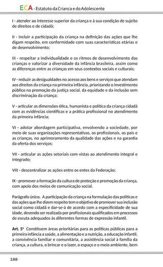188
ECA-EstatutodaCriancaedoAdolescente
I - atender ao interesse superior da criança e à sua condição de sujeito
de direitos e de cidadã;
II - incluir a participação da criança na definição das ações que lhe
digam respeito, em conformidade com suas características etárias e
de desenvolvimento;
III - respeitar a individualidade e os ritmos de desenvolvimento das
crianças e valorizar a diversidade da infância brasileira, assim como
as diferenças entre as crianças em seus contextos sociais e culturais;
IV - reduzir as desigualdades no acesso aos bens e serviços que atendam
aos direitos da criança na primeira infância, priorizando o investimento
público na promoção da justiça social, da equidade e da inclusão sem
discriminação da criança;
V - articular as dimensões ética, humanista e política da criança cidadã
com as evidências científicas e a prática profissional no atendimento
da primeira infância;
VI - adotar abordagem participativa, envolvendo a sociedade, por
meio de suas organizações representativas, os profissionais, os pais e
as crianças, no aprimoramento da qualidade das ações e na garantia
da oferta dos serviços;
VII - articular as ações setoriais com vistas ao atendimento integral e
integrado;
VIII - descentralizar as ações entre os entes da Federação;
IX - promover a formação da cultura de proteção e promoção da criança,
com apoio dos meios de comunicação social.
Parágrafo único. A participação da criança na formulação das políticas e
das ações que lhe dizem respeito tem o objetivo de promover sua inclusão
social como cidadã e dar-se-á de acordo com a especificidade de sua
idade, devendo ser realizada por profissionais qualificados em processos
de escuta adequados às diferentes formas de expressão infantil.
Art. 5o
Constituem áreas prioritárias para as políticas públicas para a
primeira infância a saúde, a alimentação e a nutrição, a educação infantil,
a convivência familiar e comunitária, a assistência social à família da
criança, a cultura, o brincar e o lazer, o espaço e o meio ambiente, bem
 