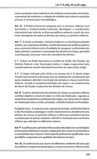 189
Lei nº 8.069, de 13 de 1990
como a proteção contra toda forma de violência e de pressão consumista,
a prevenção de acidentes e a adoção de medidas que evitem a exposição
precoce à comunicação mercadológica.
Art. 6o
A Política Nacional Integrada para a primeira infância será
formulada e implementada mediante abordagem e coordenação
intersetorial que articule as diversas políticas setoriais a partir de uma
visão abrangente de todos os direitos da criança na primeira infância.
Art. 7o
A União, os Estados, o Distrito Federal e os Municípios poderão
instituir, nos respectivos âmbitos, comitê intersetorial de políticas públicas
para a primeira infância com a finalidade de assegurar a articulação das
ações voltadas à proteção e à promoção dos direitos da criança, garantida
a participação social por meio dos conselhos de direitos.
§ 1o
Caberá ao Poder Executivo no âmbito da União, dos Estados, do
Distrito Federal e dos Municípios indicar o órgão responsável pela
coordenação do comitê intersetorial previsto no caput deste artigo.
§ 2o
O órgão indicado pela União nos termos do § 1o deste artigo
manterá permanente articulação com as instâncias de coordenação das
ações estaduais, distrital e municipais de atenção à criança na primeira
infância, visando à complementaridade das ações e ao cumprimento
do dever do Estado na garantia dos direitos da criança.
Art. 8o
O pleno atendimento dos direitos da criança na primeira infância
constitui objetivo comum de todos os entes da Federação, segundo as
respectivascompetênciasconstitucionaiselegais,aseralcançadoemregime
decolaboraçãoentreaUnião,osEstados,oDistritoFederaleosMunicípios.
Parágrafoúnico. AUniãobuscaráaadesãodosEstados,doDistritoFederal
e dos Municípios à abordagem multi e intersetorial no atendimento dos
direitos da criança na primeira infância e oferecerá assistência técnica
na elaboração de planos estaduais, distrital e municipais para a primeira
infância que articulem os diferentes setores.
Art.9o
Aspolíticasparaaprimeirainfânciaserãoarticuladascomasinstituições
deformaçãoprofissional,visandoàadequaçãodoscursosàscaracterísticas
enecessidadesdascriançaseàformaçãodeprofissionaisqualificados,para
possibilitar a expansão com qualidade dos diversos serviços.
Art.10. Osprofissionaisqueatuamnosdiferentesambientesdeexecução
das políticas e programas destinados à criança na primeira infância terão
 