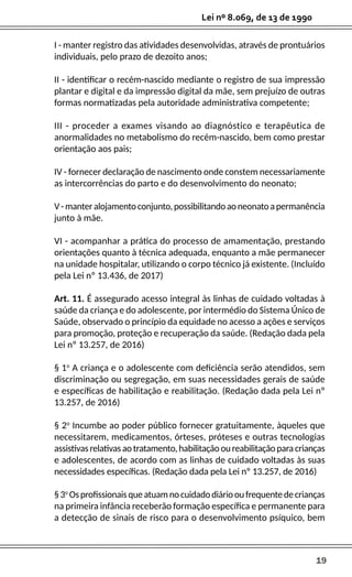 19
Lei nº 8.069, de 13 de 1990
I - manter registro das atividades desenvolvidas, através de prontuários
individuais, pelo prazo de dezoito anos;
II - identificar o recém-nascido mediante o registro de sua impressão
plantar e digital e da impressão digital da mãe, sem prejuízo de outras
formas normatizadas pela autoridade administrativa competente;
III - proceder a exames visando ao diagnóstico e terapêutica de
anormalidades no metabolismo do recém-nascido, bem como prestar
orientação aos pais;
IV - fornecer declaração de nascimento onde constem necessariamente
as intercorrências do parto e do desenvolvimento do neonato;
V-manteralojamentoconjunto,possibilitandoaoneonatoapermanência
junto à mãe.
VI - acompanhar a prática do processo de amamentação, prestando
orientações quanto à técnica adequada, enquanto a mãe permanecer
na unidade hospitalar, utilizando o corpo técnico já existente. (Incluído
pela Lei nº 13.436, de 2017)
Art. 11. É assegurado acesso integral às linhas de cuidado voltadas à
saúde da criança e do adolescente, por intermédio do Sistema Único de
Saúde, observado o princípio da equidade no acesso a ações e serviços
para promoção, proteção e recuperação da saúde. (Redação dada pela
Lei nº 13.257, de 2016)
§ 1o
A criança e o adolescente com deficiência serão atendidos, sem
discriminação ou segregação, em suas necessidades gerais de saúde
e específicas de habilitação e reabilitação. (Redação dada pela Lei nº
13.257, de 2016)
§ 2o
Incumbe ao poder público fornecer gratuitamente, àqueles que
necessitarem, medicamentos, órteses, próteses e outras tecnologias
assistivasrelativasaotratamento,habilitaçãooureabilitaçãoparacrianças
e adolescentes, de acordo com as linhas de cuidado voltadas às suas
necessidades específicas. (Redação dada pela Lei nº 13.257, de 2016)
§3o
Osprofissionaisqueatuamnocuidadodiáriooufrequentedecrianças
na primeira infância receberão formação específica e permanente para
a detecção de sinais de risco para o desenvolvimento psíquico, bem
 