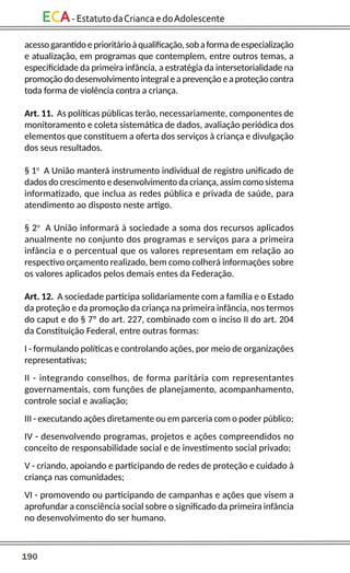 190
ECA-EstatutodaCriancaedoAdolescente
acessogarantidoeprioritárioàqualificação,sobaformadeespecialização
e atualização, em programas que contemplem, entre outros temas, a
especificidade da primeira infância, a estratégia da intersetorialidade na
promoção do desenvolvimento integral eaprevenção eaproteção contra
toda forma de violência contra a criança.
Art. 11. As políticas públicas terão, necessariamente, componentes de
monitoramento e coleta sistemática de dados, avaliação periódica dos
elementos que constituem a oferta dos serviços à criança e divulgação
dos seus resultados.
§ 1o
A União manterá instrumento individual de registro unificado de
dados do crescimento e desenvolvimento da criança, assim como sistema
informatizado, que inclua as redes pública e privada de saúde, para
atendimento ao disposto neste artigo.
§ 2o
A União informará à sociedade a soma dos recursos aplicados
anualmente no conjunto dos programas e serviços para a primeira
infância e o percentual que os valores representam em relação ao
respectivo orçamento realizado, bem como colherá informações sobre
os valores aplicados pelos demais entes da Federação.
Art. 12. A sociedade participa solidariamente com a família e o Estado
da proteção e da promoção da criança na primeira infância, nos termos
do caput e do § 7º do art. 227, combinado com o inciso II do art. 204
da Constituição Federal, entre outras formas:
I - formulando políticas e controlando ações, por meio de organizações
representativas;
II - integrando conselhos, de forma paritária com representantes
governamentais, com funções de planejamento, acompanhamento,
controle social e avaliação;
III - executando ações diretamente ou em parceria com o poder público;
IV - desenvolvendo programas, projetos e ações compreendidos no
conceito de responsabilidade social e de investimento social privado;
V - criando, apoiando e participando de redes de proteção e cuidado à
criança nas comunidades;
VI - promovendo ou participando de campanhas e ações que visem a
aprofundar a consciência social sobre o significado da primeira infância
no desenvolvimento do ser humano.
 