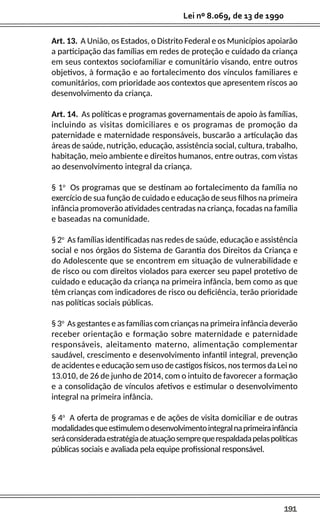 191
Lei nº 8.069, de 13 de 1990
Art. 13. A União, os Estados, o Distrito Federal e os Municípios apoiarão
a participação das famílias em redes de proteção e cuidado da criança
em seus contextos sociofamiliar e comunitário visando, entre outros
objetivos, à formação e ao fortalecimento dos vínculos familiares e
comunitários, com prioridade aos contextos que apresentem riscos ao
desenvolvimento da criança.
Art. 14. As políticas e programas governamentais de apoio às famílias,
incluindo as visitas domiciliares e os programas de promoção da
paternidade e maternidade responsáveis, buscarão a articulação das
áreas de saúde, nutrição, educação, assistência social, cultura, trabalho,
habitação, meio ambiente e direitos humanos, entre outras, com vistas
ao desenvolvimento integral da criança.
§ 1o
Os programas que se destinam ao fortalecimento da família no
exercício de sua função de cuidado e educação de seus filhos na primeira
infância promoverão atividades centradas na criança, focadas na família
e baseadas na comunidade.
§ 2o
As famílias identificadas nas redes de saúde, educação e assistência
social e nos órgãos do Sistema de Garantia dos Direitos da Criança e
do Adolescente que se encontrem em situação de vulnerabilidade e
de risco ou com direitos violados para exercer seu papel protetivo de
cuidado e educação da criança na primeira infância, bem como as que
têm crianças com indicadores de risco ou deficiência, terão prioridade
nas políticas sociais públicas.
§ 3o
As gestantes e as famílias com crianças na primeira infância deverão
receber orientação e formação sobre maternidade e paternidade
responsáveis, aleitamento materno, alimentação complementar
saudável, crescimento e desenvolvimento infantil integral, prevenção
de acidentes e educação sem uso de castigos físicos, nos termos da Lei no
13.010, de 26 de junho de 2014, com o intuito de favorecer a formação
e a consolidação de vínculos afetivos e estimular o desenvolvimento
integral na primeira infância.
§ 4o
A oferta de programas e de ações de visita domiciliar e de outras
modalidadesqueestimulemodesenvolvimentointegralnaprimeirainfância
seráconsideradaestratégiadeatuaçãosemprequerespaldadapelaspolíticas
públicas sociais e avaliada pela equipe profissional responsável.
 