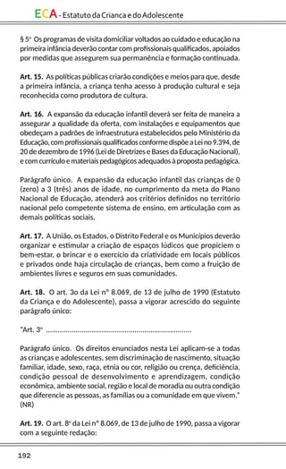 192
ECA-EstatutodaCriancaedoAdolescente
§ 5o
Os programas de visita domiciliar voltados ao cuidado e educação na
primeira infância deverão contar com profissionais qualificados, apoiados
por medidas que assegurem sua permanência e formação continuada.
Art. 15. As políticas públicas criarão condições e meios para que, desde
a primeira infância, a criança tenha acesso à produção cultural e seja
reconhecida como produtora de cultura.
Art. 16. A expansão da educação infantil deverá ser feita de maneira a
assegurar a qualidade da oferta, com instalações e equipamentos que
obedeçam a padrões de infraestrutura estabelecidos pelo Ministério da
Educação,comprofissionaisqualificadosconformedispõeaLeino9.394,de
20 de dezembro de 1996 (Lei de Diretrizes e Bases da Educação Nacional),
ecomcurrículoemateriaispedagógicosadequadosàpropostapedagógica.
Parágrafo único. A expansão da educação infantil das crianças de 0
(zero) a 3 (três) anos de idade, no cumprimento da meta do Plano
Nacional de Educação, atenderá aos critérios definidos no território
nacional pelo competente sistema de ensino, em articulação com as
demais políticas sociais.
Art. 17. A União, os Estados, o Distrito Federal e os Municípios deverão
organizar e estimular a criação de espaços lúdicos que propiciem o
bem-estar, o brincar e o exercício da criatividade em locais públicos
e privados onde haja circulação de crianças, bem como a fruição de
ambientes livres e seguros em suas comunidades.
Art. 18. O art. 3o da Lei nº 8.069, de 13 de julho de 1990 (Estatuto
da Criança e do Adolescente), passa a vigorar acrescido do seguinte
parágrafo único:
“Art. 3o
..........................................................................
Parágrafo único. Os direitos enunciados nesta Lei aplicam-se a todas
as crianças e adolescentes, sem discriminação de nascimento, situação
familiar, idade, sexo, raça, etnia ou cor, religião ou crença, deficiência,
condição pessoal de desenvolvimento e aprendizagem, condição
econômica, ambiente social, região e local de moradia ou outra condição
que diferencie as pessoas, as famílias ou a comunidade em que vivem.”
(NR)
Art. 19. O art. 8o
da Lei nº 8.069, de 13 de julho de 1990, passa a vigorar
com a seguinte redação:
 