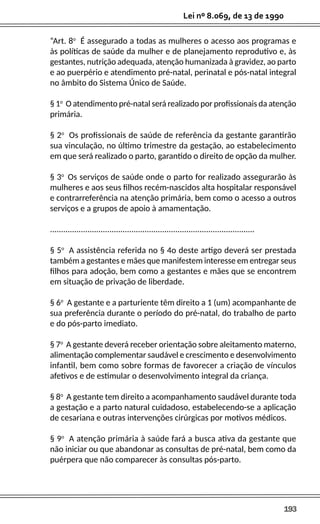 193
Lei nº 8.069, de 13 de 1990
“Art. 8o
É assegurado a todas as mulheres o acesso aos programas e
às políticas de saúde da mulher e de planejamento reprodutivo e, às
gestantes, nutrição adequada, atenção humanizada à gravidez, ao parto
e ao puerpério e atendimento pré-natal, perinatal e pós-natal integral
no âmbito do Sistema Único de Saúde.
§ 1o
O atendimento pré-natal será realizado por profissionais da atenção
primária.
§ 2o
Os profissionais de saúde de referência da gestante garantirão
sua vinculação, no último trimestre da gestação, ao estabelecimento
em que será realizado o parto, garantido o direito de opção da mulher.
§ 3o
Os serviços de saúde onde o parto for realizado assegurarão às
mulheres e aos seus filhos recém-nascidos alta hospitalar responsável
e contrarreferência na atenção primária, bem como o acesso a outros
serviços e a grupos de apoio à amamentação.
.............................................................................................
§ 5o
A assistência referida no § 4o deste artigo deverá ser prestada
também a gestantes e mães que manifestem interesse em entregar seus
filhos para adoção, bem como a gestantes e mães que se encontrem
em situação de privação de liberdade.
§ 6o
A gestante e a parturiente têm direito a 1 (um) acompanhante de
sua preferência durante o período do pré-natal, do trabalho de parto
e do pós-parto imediato.
§ 7o
A gestante deverá receber orientação sobre aleitamento materno,
alimentação complementar saudável e crescimento e desenvolvimento
infantil, bem como sobre formas de favorecer a criação de vínculos
afetivos e de estimular o desenvolvimento integral da criança.
§ 8o
A gestante tem direito a acompanhamento saudável durante toda
a gestação e a parto natural cuidadoso, estabelecendo-se a aplicação
de cesariana e outras intervenções cirúrgicas por motivos médicos.
§ 9o
A atenção primária à saúde fará a busca ativa da gestante que
não iniciar ou que abandonar as consultas de pré-natal, bem como da
puérpera que não comparecer às consultas pós-parto.
 