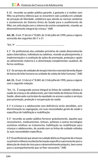 194
ECA-EstatutodaCriancaedoAdolescente
§ 10. Incumbe ao poder público garantir, à gestante e à mulher com
filho na primeira infância que se encontrem sob custódia em unidade
de privação de liberdade, ambiência que atenda às normas sanitárias
e assistenciais do Sistema Único de Saúde para o acolhimento do
filho, em articulação com o sistema de ensino competente, visando ao
desenvolvimento integral da criança.” (NR)
Art. 20. O art. 9o
da Lei nº 8.069, de 13 de julho de 1990, passa a vigorar
acrescido dos seguintes §§ 1o
e 2o
:
“Art. 9o
........................................................................
§ 1o
Os profissionais das unidades primárias de saúde desenvolverão
ações sistemáticas, individuais ou coletivas, visando ao planejamento, à
implementação e à avaliação de ações de promoção, proteção e apoio
ao aleitamento materno e à alimentação complementar saudável, de
forma contínua.
§ 2o
Os serviços de unidades de terapia intensiva neonatal deverão dispor
de banco de leite humano ou unidade de coleta de leite humano.” (NR)
Art. 21. O art. 11 da Lei nº 8.069, de 13 de julho de 1990, passa a vigorar
com a seguinte redação:
“Art. 11. É assegurado acesso integral às linhas de cuidado voltadas à
saúde da criança e do adolescente, por intermédio do Sistema Único de
Saúde, observado o princípio da equidade no acesso a ações e serviços
para promoção, proteção e recuperação da saúde.
§ 1o
A criança e o adolescente com deficiência serão atendidos, sem
discriminação ou segregação, em suas necessidades gerais de saúde e
específicas de habilitação e reabilitação.
§ 2o
Incumbe ao poder público fornecer gratuitamente, àqueles que
necessitarem, medicamentos, órteses, próteses e outras tecnologias
assistivas relativas ao tratamento, habilitação ou reabilitação para
crianças e adolescentes, de acordo com as linhas de cuidado voltadas
às suas necessidades específicas.
§3o
Osprofissionaisqueatuamnocuidadodiáriooufrequentedecrianças
na primeira infância receberão formação específica e permanente para a
detecção de sinais de risco para o desenvolvimento psíquico, bem como
para o acompanhamento que se fizer necessário.” (NR)
 