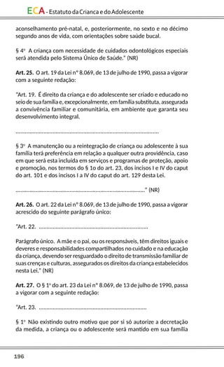 196
ECA-EstatutodaCriancaedoAdolescente
aconselhamento pré-natal, e, posteriormente, no sexto e no décimo
segundo anos de vida, com orientações sobre saúde bucal.
§ 4o
A criança com necessidade de cuidados odontológicos especiais
será atendida pelo Sistema Único de Saúde.” (NR)
Art. 25. O art. 19 da Lei nº 8.069, de 13 de julho de 1990, passa a vigorar
com a seguinte redação:
“Art. 19. É direito da criança e do adolescente ser criado e educado no
seio de sua família e, excepcionalmente, em família substituta, assegurada
a convivência familiar e comunitária, em ambiente que garanta seu
desenvolvimento integral.
.............................................................................................
§ 3o
A manutenção ou a reintegração de criança ou adolescente à sua
família terá preferência em relação a qualquer outra providência, caso
em que será esta incluída em serviços e programas de proteção, apoio
e promoção, nos termos do § 1o do art. 23, dos incisos I e IV do caput
do art. 101 e dos incisos I a IV do caput do art. 129 desta Lei.
....................................................................................” (NR)
Art. 26. O art. 22 da Lei nº 8.069, de 13 de julho de 1990, passa a vigorar
acrescido do seguinte parágrafo único:
“Art. 22. .......................................................................
Parágrafo único. A mãe e o pai, ou os responsáveis, têm direitos iguais e
deveres e responsabilidades compartilhados no cuidado e na educação
da criança, devendo ser resguardado o direito de transmissão familiar de
suas crenças e culturas, assegurados os direitos da criança estabelecidos
nesta Lei.” (NR)
Art. 27. O § 1o
do art. 23 da Lei nº 8.069, de 13 de julho de 1990, passa
a vigorar com a seguinte redação:
“Art. 23. ......................................................................
§ 1o
Não existindo outro motivo que por si só autorize a decretação
da medida, a criança ou o adolescente será mantido em sua família
 