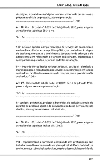 197
Lei nº 8.069, de 13 de 1990
de origem, a qual deverá obrigatoriamente ser incluída em serviços e
programas oficiais de proteção, apoio e promoção.
...................................................................................” (NR)
Art. 28. O art. 34 da Lei nº 8.069, de 13 de julho de 1990, passa a vigorar
acrescido dos seguintes §§ 3o
e 4o
:
“Art. 34. ......................................................................
............................................................................................
§ 3o
A União apoiará a implementação de serviços de acolhimento
em família acolhedora como política pública, os quais deverão dispor
de equipe que organize o acolhimento temporário de crianças e de
adolescentes em residências de famílias selecionadas, capacitadas e
acompanhadas que não estejam no cadastro de adoção.
§ 4o
Poderão ser utilizados recursos federais, estaduais, distritais e
municipais para a manutenção dos serviços de acolhimento em família
acolhedora, facultando-se o repasse de recursos para a própria família
acolhedora.” (NR)
Art. 29. O inciso II do art. 87 da Lei nº 8.069, de 13 de julho de 1990,
passa a vigorar com a seguinte redação:
“Art. 87. .......................................................................
.............................................................................................
II - serviços, programas, projetos e benefícios de assistência social de
garantia de proteção social e de prevenção e redução de violações de
direitos, seus agravamentos ou reincidências;
...................................................................................” (NR)
Art. 30. O art. 88 da Lei nº 8.069, de 13 de julho de 1990, passa a vigorar
acrescido dos seguintes incisos VIII, IX e X:
“Art. 88. ......................................................................
............................................................................................
VIII - especialização e formação continuada dos profissionais que
trabalhamnasdiferentesáreasdaatençãoàprimeirainfância,incluindoos
conhecimentossobredireitosdacriançaesobredesenvolvimentoinfantil;
 