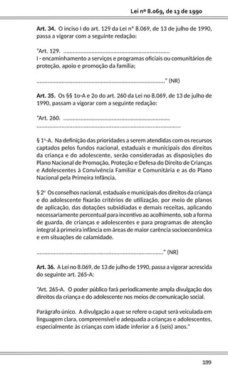 199
Lei nº 8.069, de 13 de 1990
Art. 34. O inciso I do art. 129 da Lei nº 8.069, de 13 de julho de 1990,
passa a vigorar com a seguinte redação:
“Art. 129. ....................................................................
I - encaminhamento a serviços e programas oficiais ou comunitários de
proteção, apoio e promoção da família;
..................................................................................” (NR)
Art. 35. Os §§ 1o-A e 2o do art. 260 da Lei no 8.069, de 13 de julho de
1990, passam a vigorar com a seguinte redação:
“Art. 260. ....................................................................
............................................................................................
§ 1o
-A. Na definição das prioridades a serem atendidas com os recursos
captados pelos fundos nacional, estaduais e municipais dos direitos
da criança e do adolescente, serão consideradas as disposições do
Plano Nacional de Promoção, Proteção e Defesa do Direito de Crianças
e Adolescentes à Convivência Familiar e Comunitária e as do Plano
Nacional pela Primeira Infância.
§ 2o
Os conselhos nacional, estaduais e municipais dos direitos da criança
e do adolescente fixarão critérios de utilização, por meio de planos
de aplicação, das dotações subsidiadas e demais receitas, aplicando
necessariamente percentual para incentivo ao acolhimento, sob a forma
de guarda, de crianças e adolescentes e para programas de atenção
integral à primeira infância em áreas de maior carência socioeconômica
e em situações de calamidade.
.................................................................................” (NR)
Art. 36. A Lei no 8.069, de 13 de julho de 1990, passa a vigorar acrescida
do seguinte art. 265-A:
“Art. 265-A. O poder público fará periodicamente ampla divulgação dos
direitos da criança e do adolescente nos meios de comunicação social.
Parágrafo único. A divulgação a que se refere o caput será veiculada em
linguagem clara, compreensível e adequada a crianças e adolescentes,
especialmente às crianças com idade inferior a 6 (seis) anos.”
 