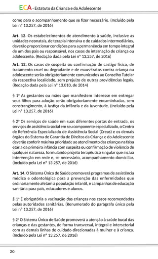 20
ECA-EstatutodaCriancaedoAdolescente
como para o acompanhamento que se fizer necessário. (Incluído pela
Lei nº 13.257, de 2016)
Art. 12. Os estabelecimentos de atendimento à saúde, inclusive as
unidades neonatais, de terapia intensiva e de cuidados intermediários,
deverão proporcionar condições para a permanência em tempo integral
de um dos pais ou responsável, nos casos de internação de criança ou
adolescente. (Redação dada pela Lei nº 13.257, de 2016)
Art. 13. Os casos de suspeita ou confirmação de castigo físico, de
tratamento cruel ou degradante e de maus-tratos contra criança ou
adolescente serão obrigatoriamente comunicados ao Conselho Tutelar
da respectiva localidade, sem prejuízo de outras providências legais.
(Redação dada pela Lei nº 13.010, de 2014)
§ 1o
As gestantes ou mães que manifestem interesse em entregar
seus filhos para adoção serão obrigatoriamente encaminhadas, sem
constrangimento, à Justiça da Infância e da Juventude. (Incluído pela
Lei nº 13.257, de 2016)
§ 2o
Os serviços de saúde em suas diferentes portas de entrada, os
serviços de assistência social em seu componente especializado, o Centro
de Referência Especializado de Assistência Social (Creas) e os demais
órgãos do Sistema de Garantia de Direitos da Criança e do Adolescente
deverão conferir máxima prioridade ao atendimento das crianças na faixa
etária da primeira infância com suspeita ou confirmação de violência de
qualquer natureza, formulando projeto terapêutico singular que inclua
intervenção em rede e, se necessário, acompanhamento domiciliar.
(Incluído pela Lei nº 13.257, de 2016)
Art. 14. O Sistema Único de Saúde promoverá programas de assistência
médica e odontológica para a prevenção das enfermidades que
ordinariamente afetam a população infantil, e campanhas de educação
sanitária para pais, educadores e alunos.
§ 1o
É obrigatória a vacinação das crianças nos casos recomendados
pelas autoridades sanitárias. (Renumerado do parágrafo único pela
Lei nº 13.257, de 2016)
§ 2o
O Sistema Único de Saúde promoverá a atenção à saúde bucal das
crianças e das gestantes, de forma transversal, integral e intersetorial
com as demais linhas de cuidado direcionadas à mulher e à criança.
(Incluído pela Lei nº 13.257, de 2016)
 