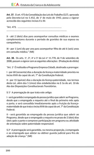 200
ECA-EstatutodaCriancaedoAdolescente
Art. 37. O art. 473 da Consolidação das Leis do Trabalho (CLT), aprovada
pelo Decreto-Lei no 5.452, de 1o
de maio de 1943, passa a vigorar
acrescido dos seguintes incisos X e XI:
“Art. 473. ....................................................................
.............................................................................................
X - até 2 (dois) dias para acompanhar consultas médicas e exames
complementares durante o período de gravidez de sua esposa ou
companheira;
XI - por 1 (um) dia por ano para acompanhar filho de até 6 (seis) anos
em consulta médica.” (NR)
Art. 38. Os arts. 1o
, 3o
, 4o
e 5o
da Lei no
11.770, de 9 de setembro de
2008, passam a vigorar com as seguintes alterações: (Produção de efeito)
“Art. 1o
É instituído o Programa Empresa Cidadã, destinado a prorrogar:
I - por 60 (sessenta) dias a duração da licença-maternidade prevista no
inciso XVIII do caput do art. 7º da Constituição Federal;
II - por 15 (quinze) dias a duração da licença-paternidade, nos termos
desta Lei, além dos 5 (cinco) dias estabelecidos no § 1o do art. 10 do
Ato das Disposições Constitucionais Transitórias.
§ 1o
A prorrogação de que trata este artigo:
I - será garantida à empregada da pessoa jurídica que aderir ao Programa,
desde que a empregada a requeira até o final do primeiro mês após
o parto, e será concedida imediatamente após a fruição da licença-
maternidade de que trata o inciso XVIII do caput do art. 7º da Constituição
Federal;
II - será garantida ao empregado da pessoa jurídica que aderir ao
Programa, desde que o empregado a requeira no prazo de 2 (dois) dias
úteis após o parto e comprove participação em programa ou atividade
de orientação sobre paternidade responsável.
§ 2o
A prorrogação será garantida, na mesma proporção, à empregada
e ao empregado que adotar ou obtiver guarda judicial para fins de
adoção de criança.” (NR)
 