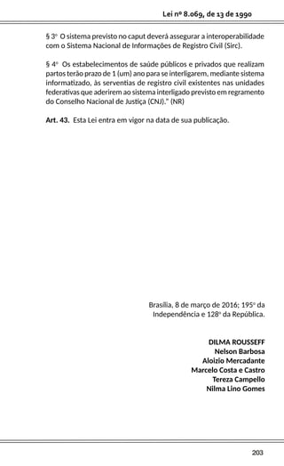 203
Lei nº 8.069, de 13 de 1990
§ 3o
O sistema previsto no caput deverá assegurar a interoperabilidade
com o Sistema Nacional de Informações de Registro Civil (Sirc).
§ 4o
Os estabelecimentos de saúde públicos e privados que realizam
partos terão prazo de 1 (um) ano para se interligarem, mediante sistema
informatizado, às serventias de registro civil existentes nas unidades
federativas que aderirem ao sistema interligado previsto em regramento
do Conselho Nacional de Justiça (CNJ).” (NR)
Art. 43. Esta Lei entra em vigor na data de sua publicação.
Brasília, 8 de março de 2016; 195o
da
Independência e 128o
da República.
DILMA ROUSSEFF
Nelson Barbosa
Aloizio Mercadante
Marcelo Costa e Castro
Tereza Campello
Nilma Lino Gomes
 