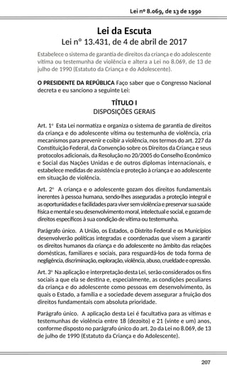 207
Lei nº 8.069, de 13 de 1990
Lei da Escuta
Lei nº 13.431, de 4 de abril de 2017
Estabelece o sistema de garantia de direitos da criança e do adolescente
vítima ou testemunha de violência e altera a Lei no 8.069, de 13 de
julho de 1990 (Estatuto da Criança e do Adolescente).
O PRESIDENTE DA REPÚBLICA Faço saber que o Congresso Nacional
decreta e eu sanciono a seguinte Lei:
TÍTULO I
DISPOSIÇÕES GERAIS
Art. 1o
Esta Lei normatiza e organiza o sistema de garantia de direitos
da criança e do adolescente vítima ou testemunha de violência, cria
mecanismos para prevenir e coibir a violência, nos termos do art. 227 da
Constituição Federal, da Convenção sobre os Direitos da Criança e seus
protocolos adicionais, da Resolução no 20/2005 do Conselho Econômico
e Social das Nações Unidas e de outros diplomas internacionais, e
estabelece medidas de assistência e proteção à criança e ao adolescente
em situação de violência.
Art. 2o
A criança e o adolescente gozam dos direitos fundamentais
inerentes à pessoa humana, sendo-lhes asseguradas a proteção integral e
asoportunidadesefacilidadesparaviversemviolênciaepreservarsuasaúde
físicaementaleseudesenvolvimentomoral,intelectualesocial,egozamde
direitos específicos à sua condição de vítima ou testemunha.
Parágrafo único. A União, os Estados, o Distrito Federal e os Municípios
desenvolverão políticas integradas e coordenadas que visem a garantir
os direitos humanos da criança e do adolescente no âmbito das relações
domésticas, familiares e sociais, para resguardá-los de toda forma de
negligência,discriminação,exploração,violência,abuso,crueldadeeopressão.
Art. 3o
Na aplicação e interpretação desta Lei, serão considerados os fins
sociais a que ela se destina e, especialmente, as condições peculiares
da criança e do adolescente como pessoas em desenvolvimento, às
quais o Estado, a família e a sociedade devem assegurar a fruição dos
direitos fundamentais com absoluta prioridade.
Parágrafo único. A aplicação desta Lei é facultativa para as vítimas e
testemunhas de violência entre 18 (dezoito) e 21 (vinte e um) anos,
conforme disposto no parágrafo único do art. 2o da Lei no 8.069, de 13
de julho de 1990 (Estatuto da Criança e do Adolescente).
 