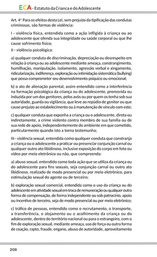 208
ECA-EstatutodaCriancaedoAdolescente
Art. 4o
Para os efeitos desta Lei, sem prejuízo da tipificação das condutas
criminosas, são formas de violência:
I - violência física, entendida como a ação infligida à criança ou ao
adolescente que ofenda sua integridade ou saúde corporal ou que lhe
cause sofrimento físico;
II - violência psicológica:
a) qualquer conduta de discriminação, depreciação ou desrespeito em
relação à criança ou ao adolescente mediante ameaça, constrangimento,
humilhação, manipulação, isolamento, agressão verbal e xingamento,
ridicularização,indiferença,exploraçãoouintimidaçãosistemática(bullying)
que possa comprometer seu desenvolvimento psíquico ou emocional;
b) o ato de alienação parental, assim entendido como a interferência
na formação psicológica da criança ou do adolescente, promovida ou
induzida por um dos genitores, pelos avós ou por quem os tenha sob sua
autoridade, guarda ou vigilância, que leve ao repúdio de genitor ou que
cause prejuízo ao estabelecimento ou à manutenção de vínculo com este;
c) qualquer conduta que exponha a criança ou o adolescente, direta ou
indiretamente, a crime violento contra membro de sua família ou de
sua rede de apoio, independentemente do ambiente em que cometido,
particularmente quando isto a torna testemunha;
III - violência sexual, entendida como qualquer conduta que constranja
a criança ou o adolescente a praticar ou presenciar conjunção carnal ou
qualquer outro ato libidinoso, inclusive exposição do corpo em foto ou
vídeo por meio eletrônico ou não, que compreenda:
a) abuso sexual, entendido como toda ação que se utiliza da criança ou
do adolescente para fins sexuais, seja conjunção carnal ou outro ato
libidinoso, realizado de modo presencial ou por meio eletrônico, para
estimulação sexual do agente ou de terceiro;
b) exploração sexual comercial, entendida como o uso da criança ou do
adolescenteematividadesexualemtrocaderemuneraçãoouqualqueroutra
forma de compensação, de forma independente ou sob patrocínio, apoio
ou incentivo de terceiro, seja de modo presencial ou por meio eletrônico;
c) tráfico de pessoas, entendido como o recrutamento, o transporte,
a transferência, o alojamento ou o acolhimento da criança ou do
adolescente, dentro do território nacional ou para o estrangeiro, com o
fim de exploração sexual, mediante ameaça, uso de força ou outra forma
de coação, rapto, fraude, engano, abuso de autoridade, aproveitamento
 