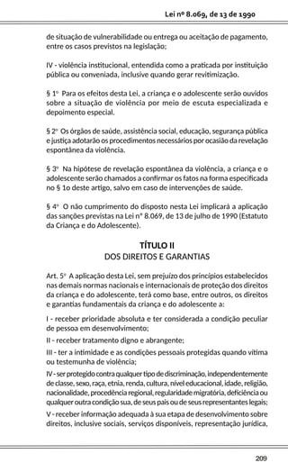 209
Lei nº 8.069, de 13 de 1990
de situação de vulnerabilidade ou entrega ou aceitação de pagamento,
entre os casos previstos na legislação;
IV - violência institucional, entendida como a praticada por instituição
pública ou conveniada, inclusive quando gerar revitimização.
§ 1o
Para os efeitos desta Lei, a criança e o adolescente serão ouvidos
sobre a situação de violência por meio de escuta especializada e
depoimento especial.
§ 2o
Os órgãos de saúde, assistência social, educação, segurança pública
e justiça adotarão os procedimentos necessários por ocasião da revelação
espontânea da violência.
§ 3o
Na hipótese de revelação espontânea da violência, a criança e o
adolescente serão chamados a confirmar os fatos na forma especificada
no § 1o deste artigo, salvo em caso de intervenções de saúde.
§ 4o
O não cumprimento do disposto nesta Lei implicará a aplicação
das sanções previstas na Lei nº 8.069, de 13 de julho de 1990 (Estatuto
da Criança e do Adolescente).
TÍTULO II
DOS DIREITOS E GARANTIAS
Art. 5o
A aplicação desta Lei, sem prejuízo dos princípios estabelecidos
nas demais normas nacionais e internacionais de proteção dos direitos
da criança e do adolescente, terá como base, entre outros, os direitos
e garantias fundamentais da criança e do adolescente a:
I - receber prioridade absoluta e ter considerada a condição peculiar
de pessoa em desenvolvimento;
II - receber tratamento digno e abrangente;
III - ter a intimidade e as condições pessoais protegidas quando vítima
ou testemunha de violência;
IV-serprotegidocontraqualquertipodediscriminação,independentemente
declasse,sexo,raça,etnia,renda,cultura,níveleducacional,idade,religião,
nacionalidade,procedênciaregional,regularidademigratória,deficiênciaou
qualqueroutracondiçãosua,deseuspaisoudeseusrepresentanteslegais;
V - receber informação adequada à sua etapa de desenvolvimento sobre
direitos, inclusive sociais, serviços disponíveis, representação jurídica,
 