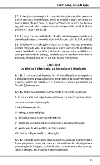 21
Lei nº 8.069, de 13 de 1990
§ 3o
A atenção odontológica à criança terá função educativa protetiva
e será prestada, inicialmente, antes de o bebê nascer, por meio de
aconselhamento pré-natal, e, posteriormente, no sexto e no décimo
segundo anos de vida, com orientações sobre saúde bucal. (Incluído
pela Lei nº 13.257, de 2016)
§ 4o
A criança com necessidade de cuidados odontológicos especiais será
atendidapeloSistemaÚnicodeSaúde.(IncluídopelaLeinº13.257,de2016)
§ 5º É obrigatória a aplicação a todas as crianças, nos seus primeiros
dezoito meses de vida, de protocolo ou outro instrumento construído
com a finalidade de facilitar a detecção, em consulta pediátrica de
acompanhamento da criança, de risco para o seu desenvolvimento
psíquico. (Incluído pela Lei nº 13.438, de 2017) (Vigência)
Capítulo II
Do Direito à Liberdade, ao Respeito e à Dignidade
Art. 15. A criança e o adolescente têm direito à liberdade, ao respeito e
à dignidade como pessoas humanas em processo de desenvolvimento
e como sujeitos de direitos civis, humanos e sociais garantidos na
Constituição e nas leis.
Art. 16. O direito à liberdade compreende os seguintes aspectos:
I - ir, vir e estar nos logradouros públicos e espaços comunitários,
ressalvadas as restrições legais;
II - opinião e expressão;
III - crença e culto religioso;
IV - brincar, praticar esportes e divertir-se;
V - participar da vida familiar e comunitária, sem discriminação;
VI - participar da vida política, na forma da lei;
VII - buscar refúgio, auxílio e orientação.
Art. 17. O direito ao respeito consiste na inviolabilidade da integridade
física, psíquica e moral da criança e do adolescente, abrangendo a
preservação da imagem, da identidade, da autonomia, dos valores,
ideias e crenças, dos espaços e objetos pessoais.
 