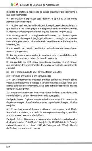 210
ECA-EstatutodaCriancaedoAdolescente
medidas de proteção, reparação de danos e qualquer procedimento a
que seja submetido;
VI - ser ouvido e expressar seus desejos e opiniões, assim como
permanecer em silêncio;
VII - receber assistência qualificada jurídica e psicossocial especializada,
que facilite a sua participação e o resguarde contra comportamento
inadequado adotado pelos demais órgãos atuantes no processo;
VIII - ser resguardado e protegido de sofrimento, com direito a apoio,
planejamento de sua participação, prioridade na tramitação do processo,
celeridade processual, idoneidade do atendimento e limitação das
intervenções;
IX - ser ouvido em horário que lhe for mais adequado e conveniente,
sempre que possível;
X - ter segurança, com avaliação contínua sobre possibilidades de
intimidação, ameaça e outras formas de violência;
XI - ser assistido por profissional capacitado e conhecer os profissionais
que participam dos procedimentos de escuta especializada e depoimento
especial;
XII - ser reparado quando seus direitos forem violados;
XIII - conviver em família e em comunidade;
XIV - ter as informações prestadas tratadas confidencialmente, sendo
vedada a utilização ou o repasse a terceiro das declarações feitas pela
criançaepelo adolescentevítima,salvoparaosfinsdeassistênciaàsaúde
e de persecução penal;
XV - prestar declarações em formato adaptado à criança e ao adolescente
com deficiência ou em idioma diverso do português.
Parágrafo único. O planejamento referido no inciso VIII, no caso de
depoimento especial, será realizado entre os profissionais especializados
e o juízo.
Art. 6o
A criança e o adolescente vítima ou testemunha de violência
têm direito a pleitear, por meio de seu representante legal, medidas
protetivas contra o autor da violência.
Parágrafo único. Os casos omissos nesta Lei serão interpretados à luz
do disposto na Lei nº 8.069, de 13 de julho de 1990 (Estatuto da Criança
e do Adolescente), na Lei no 11.340, de 7 de agosto de 2006 (Lei Maria
da Penha), e em normas conexas.
 