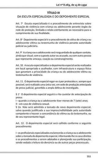 211
Lei nº 8.069, de 13 de 1990
TÍTULO III
DA ESCUTA ESPECIALIZADA E DO DEPOIMENTO ESPECIAL
Art. 7o
Escuta especializada é o procedimento de entrevista sobre
situação de violência com criança ou adolescente perante órgão da
rede de proteção, limitado o relato estritamente ao necessário para o
cumprimento de sua finalidade.
Art. 8o
Depoimento especial é o procedimento de oitiva de criança ou
adolescente vítima ou testemunha de violência perante autoridade
policial ou judiciária.
Art. 9o
A criança ou o adolescente será resguardado de qualquer contato,
ainda que visual, com o suposto autor ou acusado, ou com outra pessoa
que represente ameaça, coação ou constrangimento.
Art. 10. A escuta especializada e o depoimento especial serão realizados
em local apropriado e acolhedor, com infraestrutura e espaço físico
que garantam a privacidade da criança ou do adolescente vítima ou
testemunha de violência.
Art. 11. O depoimento especial reger-se-á por protocolos e, sempre que
possível, será realizado uma única vez, em sede de produção antecipada
de prova judicial, garantida a ampla defesa do investigado.
§ 1o
O depoimento especial seguirá o rito cautelar de antecipação de
prova:
I - quando a criança ou o adolescente tiver menos de 7 (sete) anos;
II - em caso de violência sexual.
§ 2o Não será admitida a tomada de novo depoimento especial,
salvo quando justificada a sua imprescindibilidade pela autoridade
competente e houver a concordância da vítima ou da testemunha, ou
de seu representante legal.
Art. 12. O depoimento especial será colhido conforme o seguinte
procedimento:
I - os profissionais especializados esclarecerão a criança ou o adolescente
sobre a tomada do depoimento especial, informando-lhe os seus direitos
e os procedimentos a serem adotados e planejando sua participação,
sendo vedada a leitura da denúncia ou de outras peças processuais;
 