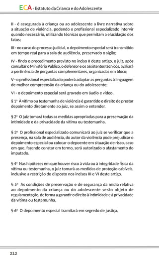 212
ECA-EstatutodaCriancaedoAdolescente
II - é assegurada à criança ou ao adolescente a livre narrativa sobre
a situação de violência, podendo o profissional especializado intervir
quando necessário, utilizando técnicas que permitam a elucidação dos
fatos;
III - no curso do processo judicial, o depoimento especial será transmitido
em tempo real para a sala de audiência, preservado o sigilo;
IV - findo o procedimento previsto no inciso II deste artigo, o juiz, após
consultaroMinistérioPúblico,odefensoreosassistentestécnicos,avaliará
a pertinência de perguntas complementares, organizadas em bloco;
V - o profissional especializado poderá adaptar as perguntas à linguagem
de melhor compreensão da criança ou do adolescente;
VI - o depoimento especial será gravado em áudio e vídeo.
§ 1o
À vítima ou testemunha de violência é garantido o direito de prestar
depoimento diretamente ao juiz, se assim o entender.
§ 2o
O juiz tomará todas as medidas apropriadas para a preservação da
intimidade e da privacidade da vítima ou testemunha.
§ 3o
O profissional especializado comunicará ao juiz se verificar que a
presença, na sala de audiência, do autor da violência pode prejudicar o
depoimento especial ou colocar o depoente em situação de risco, caso
em que, fazendo constar em termo, será autorizado o afastamento do
imputado.
§ 4o
Nas hipóteses em que houver risco à vida ou à integridade física da
vítima ou testemunha, o juiz tomará as medidas de proteção cabíveis,
inclusive a restrição do disposto nos incisos III e VI deste artigo.
§ 5o
As condições de preservação e de segurança da mídia relativa
ao depoimento da criança ou do adolescente serão objeto de
regulamentação, de forma a garantir o direito à intimidade e à privacidade
da vítima ou testemunha.
§ 6o
O depoimento especial tramitará em segredo de justiça.
 