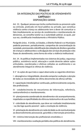 213
Lei nº 8.069, de 13 de 1990
TÍTULO IV
DA INTEGRAÇÃO DAS POLÍTICAS DE ATENDIMENTO
CAPÍTULO I
DISPOSIÇÕES GERAIS
Art. 13. Qualquer pessoa que tenha conhecimento ou presencie ação
ou omissão, praticada em local público ou privado, que constitua
violência contra criança ou adolescente tem o dever de comunicar o
fato imediatamente ao serviço de recebimento e monitoramento de
denúncias, ao conselho tutelar ou à autoridade policial, os quais, por
sua vez, cientificarão imediatamente o Ministério Público.
Parágrafo único. A União, os Estados, o Distrito Federal e os Municípios
poderão promover, periodicamente, campanhas de conscientização da
sociedade,promovendoaidentificaçãodasviolaçõesdedireitosegarantias
de crianças e adolescentes e a divulgação dos serviços de proteção e dos
fluxos de atendimento, como forma de evitar a violência institucional.
Art. 14. As políticas implementadas nos sistemas de justiça, segurança
pública, assistência social, educação e saúde deverão adotar ações
articuladas, coordenadas e efetivas voltadas ao acolhimento e ao
atendimento integral às vítimas de violência.
§ 1o
As ações de que trata o caput observarão as seguintes diretrizes:
I - abrangência e integralidade, devendo comportar avaliação e atenção
de todas as necessidades da vítima decorrentes da ofensa sofrida;
II - capacitação interdisciplinar continuada, preferencialmente conjunta,
dos profissionais;
III - estabelecimento de mecanismos de informação, referência,
contrarreferência e monitoramento;
IV - planejamento coordenado do atendimento e do acompanhamento,
respeitadas as especificidades da vítima ou testemunha e de suas famílias;
V - celeridade do atendimento, que deve ser realizado imediatamente
- ou tão logo quanto possível - após a revelação da violência;
VI - priorização do atendimento em razão da idade ou de eventual prejuízo
ao desenvolvimento psicossocial, garantida a intervenção preventiva;
VII - mínima intervenção dos profissionais envolvidos; e
VIII - monitoramento e avaliação periódica das políticas de atendimento.
 