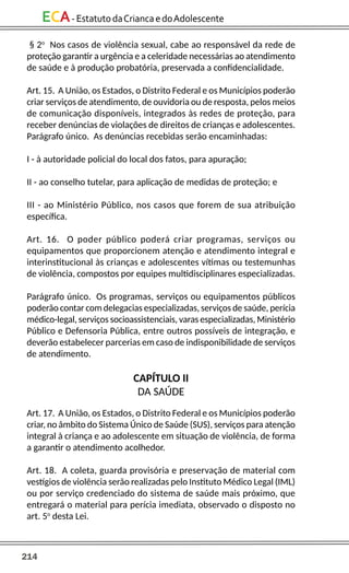 214
ECA-EstatutodaCriancaedoAdolescente
§ 2o
Nos casos de violência sexual, cabe ao responsável da rede de
proteção garantir a urgência e a celeridade necessárias ao atendimento
de saúde e à produção probatória, preservada a confidencialidade.
Art. 15. A União, os Estados, o Distrito Federal e os Municípios poderão
criar serviços de atendimento, de ouvidoria ou de resposta, pelos meios
de comunicação disponíveis, integrados às redes de proteção, para
receber denúncias de violações de direitos de crianças e adolescentes.
Parágrafo único. As denúncias recebidas serão encaminhadas:
I - à autoridade policial do local dos fatos, para apuração;
II - ao conselho tutelar, para aplicação de medidas de proteção; e
III - ao Ministério Público, nos casos que forem de sua atribuição
específica.
Art. 16. O poder público poderá criar programas, serviços ou
equipamentos que proporcionem atenção e atendimento integral e
interinstitucional às crianças e adolescentes vítimas ou testemunhas
de violência, compostos por equipes multidisciplinares especializadas.
Parágrafo único. Os programas, serviços ou equipamentos públicos
poderão contar com delegacias especializadas, serviços de saúde, perícia
médico-legal, serviços socioassistenciais, varas especializadas, Ministério
Público e Defensoria Pública, entre outros possíveis de integração, e
deverão estabelecer parcerias em caso de indisponibilidade de serviços
de atendimento.
CAPÍTULO II
DA SAÚDE
Art. 17. A União, os Estados, o Distrito Federal e os Municípios poderão
criar, no âmbito do Sistema Único de Saúde (SUS), serviços para atenção
integral à criança e ao adolescente em situação de violência, de forma
a garantir o atendimento acolhedor.
Art. 18. A coleta, guarda provisória e preservação de material com
vestígios de violência serão realizadas pelo Instituto Médico Legal (IML)
ou por serviço credenciado do sistema de saúde mais próximo, que
entregará o material para perícia imediata, observado o disposto no
art. 5o
desta Lei.
 
