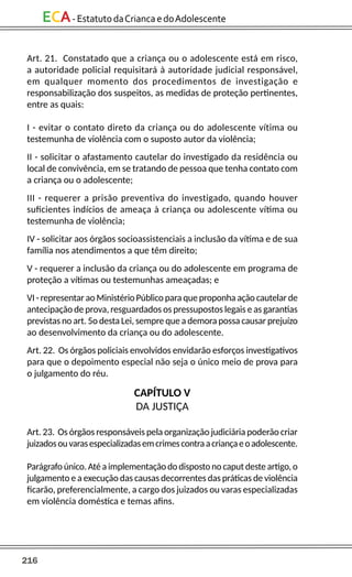 216
ECA-EstatutodaCriancaedoAdolescente
Art. 21. Constatado que a criança ou o adolescente está em risco,
a autoridade policial requisitará à autoridade judicial responsável,
em qualquer momento dos procedimentos de investigação e
responsabilização dos suspeitos, as medidas de proteção pertinentes,
entre as quais:
I - evitar o contato direto da criança ou do adolescente vítima ou
testemunha de violência com o suposto autor da violência;
II - solicitar o afastamento cautelar do investigado da residência ou
local de convivência, em se tratando de pessoa que tenha contato com
a criança ou o adolescente;
III - requerer a prisão preventiva do investigado, quando houver
suficientes indícios de ameaça à criança ou adolescente vítima ou
testemunha de violência;
IV - solicitar aos órgãos socioassistenciais a inclusão da vítima e de sua
família nos atendimentos a que têm direito;
V - requerer a inclusão da criança ou do adolescente em programa de
proteção a vítimas ou testemunhas ameaçadas; e
VI - representar ao Ministério Público para que proponha ação cautelar de
antecipação de prova, resguardados os pressupostos legais e as garantias
previstas no art. 5o desta Lei, sempre que a demora possa causar prejuízo
ao desenvolvimento da criança ou do adolescente.
Art. 22. Os órgãos policiais envolvidos envidarão esforços investigativos
para que o depoimento especial não seja o único meio de prova para
o julgamento do réu.
CAPÍTULO V
DA JUSTIÇA
Art. 23. Os órgãos responsáveis pela organização judiciária poderão criar
juizadosouvarasespecializadasemcrimescontraacriançaeoadolescente.
Parágrafo único. Até a implementação do disposto no caput deste artigo, o
julgamento e a execução das causas decorrentes das práticas de violência
ficarão, preferencialmente, a cargo dos juizados ou varas especializadas
em violência doméstica e temas afins.
 